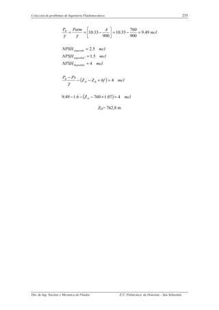 Colección de problemas de Ingeniería Fluidomecánica. 235
Dto. de Ing. Nuclear y Mecánica de Fluidos E.U. Politécnica de Donostia – San Sebastián.
( )
( ) mcl
Z
mcl
hf
Z
Z
Ps
P
mcl
NPSH
mcl
NPSH
mcl
NPSH
mcl
A
Patm
P
D
B
D
B
disponible
seguridad
requerido
B
4
07
.
1
760
6
.
1
49
.
9
4
4
5
.
1
.
5
.
2
49
.
9
900
760
33
.
10
900
33
.
10
=
+
−
−
−
=
+
−
−
−
=
=
=
=
−
=






−
=
=
γ
γ
γ
ZD= 762,8 m
 
