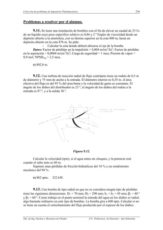 Colección de problemas de Ingeniería Fluidomecánica. 236
Dto. de Ing. Nuclear y Mecánica de Fluidos E.U. Politécnica de Donostia – San Sebastián.
Problemas a resolver por el alumno.
9.11. Se tiene una instalación de bombeo con el fin de elevar un caudal de 25 l/s
de un líquido cuyo peso específico relativo es 0,86 y 2 º Engler de viscosidad desde un
depósito abierto a la atmósfera, con su lámina superior en la cota 800 m, hasta un
depósito abierto en la cota 876 m. Se pide:
- Calcular la cota donde deberá ubicarse el eje de la bomba.
Datos: Factor de pérdidas en la impulsión = 0,004 m/(m3
/h)2
; Factor de pérdidas
en la aspiración = 0,0004 m/(m3
/h)2
; Carga de seguridad = 1 mca; Presión de vapor =
0,9 mcl; NPSHreq = 2,5 mca.
r) 802,8 m.
9.12. Una turbina de reacción radial de flujo centrípeto tiene un rodete de 0,5 m
de diámetro y 75 mm de ancho a la entrada. El diámetro interior es 0,35 m. el área
efectiva del flujo es del 93 % del área bruta y la velocidad de gasto es constante. El
ángulo de los álabes del distribuidor es 23 º, el ángulo de los álabes del rodete a la
entrada es 87 º, y a la salida 30 º.
Figura 9.12.
Calcular la velocidad (rpm), si el agua entra sin choques, y la potencia real
cuando el salto neto es 60 m.
Suponer unas pérdidas de fricción hidraúlicas del 10 % y un rendimiento
mecánico del 94 %.
r) 882 rpm; 522 kW.
9.13. Una bomba de tipo radial en que no se considera ningún tipo de pérdidas
tiene las siguientes dimensiones: D1 = 70 mm; D2 = 290 mm; b1 = b2 = 45 mm; β1 = 40 º
y β2 = 60 º. Como trabaja en el punto nominal la entrada del agua en los álabes es radial,
algo bastante ordinario en este tipo de bombas. La bomba gira a 600 rpm. Calcular si no
se tiene en cuenta el estrechamiento del flujo producido por el espesor de los álabes:
 