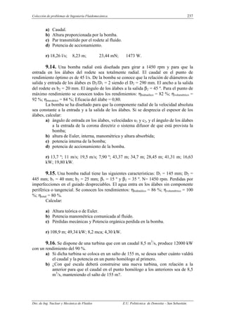 Colección de problemas de Ingeniería Fluidomecánica. 237
Dto. de Ing. Nuclear y Mecánica de Fluidos E.U. Politécnica de Donostia – San Sebastián.
a) Caudal.
b) Altura proporcionada por la bomba.
c) Par transmitido por el rodete al fluido.
d) Potencia de accionamiento.
r) 18,26 l/s; 8,23 m; 23,44 mN; 1473 W.
9.14. Una bomba radial está diseñada para girar a 1450 rpm y para que la
entrada en los álabes del rodete sea totalmente radial. El caudal en el punto de
rendimiento óptimo es de 45 l/s. De la bomba se conoce que la relación de diámetros de
salida y entrada de los álabes es D2/D1 = 2 siendo el D2 = 290 mm. El ancho a la salida
del rodete es b2 = 20 mm. El ángulo de los álabes a la salida β2 = 45 º. Para el punto de
máximo rendimiento se conocen todos los rendimientos: ηhidraúlico = 82 %; ηvolumétrico =
92 %; ηmecánico = 84 %; Eficacia del álabe = 0,80.
La bomba se ha diseñado para que la componente radial de la velocidad absoluta
sea constante a la entrada y a la salida de los álabes. Si se desprecia el espesor de los
álabes, calcular:
a) ángulo de entrada en los álabes, velocidades u1 y c2, y el ángulo de los álabes
a la entrada de la corona directriz o sistema difusor de que está provista la
bomba;
b) altura de Euler, interna, manométrica y altura absorbida;
c) potencia interna de la bomba;
d) potencia de accionamiento de la bomba.
r) 13,7 º; 11 m/s; 19,5 m/s; 7,90 º; 43,37 m; 34,7 m; 28,45 m; 41,31 m; 16,63
kW; 19,80 kW.
9.15. Una bomba radial tiene las siguientes características: D1 = 145 mm; D2 =
445 mm; b1 = 40 mm; b2 = 25 mm; β1 = 15 º y β2 = 35 º. N= 1450 rpm. Perdidas por
imperfecciones en el guiado despreciables. El agua entra en los álabes sin componente
periférica o tangencial. Se conocen los rendimientos: ηhidraúlico = 86 %; ηvolumétrico = 100
%; ηtotal = 80 %.
Calcular:
a) Altura teórica o de Euler.
b) Potencia manométrica comunicada al fluido.
c) Pérdidas mecánicas y Potencia orgánica perdida en la bomba.
r) 108,9 m; 49,34 kW; 8,2 mca; 4,30 kW.
9.16. Se dispone de una turbina que con un caudal 8,5 m3
/s, produce 12000 kW
con un rendimiento del 90 %.
a) Si dicha turbina se coloca en un salto de 155 m, se desea saber cuánto valdrá
el caudal y la potencia en un punto homólogo al primero.
b) ¿Con qué escala deberá construirse una nueva turbina, con relación a la
anterior para que el caudal en el punto homólogo a los anteriores sea de 8,5
m3
/s, manteniendo el salto de 155 m?.
 