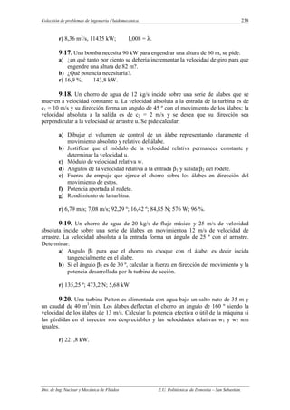 Colección de problemas de Ingeniería Fluidomecánica. 238
Dto. de Ing. Nuclear y Mecánica de Fluidos E.U. Politécnica de Donostia – San Sebastián.
r) 8,36 m3
/s, 11435 kW; 1,008 = λ.
9.17. Una bomba necesita 90 kW para engendrar una altura de 60 m, se pide:
a) ¿en qué tanto por ciento se debería incrementar la velocidad de giro para que
engendre una altura de 82 m?.
b) ¿Qué potencia necesitaría?.
r) 16,9 %; 143,8 kW.
9.18. Un chorro de agua de 12 kg/s incide sobre una serie de álabes que se
mueven a velocidad constante u. La velocidad absoluta a la entrada de la turbina es de
c1 = 10 m/s y su dirección forma un ángulo de 45 º con el movimiento de los álabes; la
velocidad absoluta a la salida es de c2 = 2 m/s y se desea que su dirección sea
perpendicular a la velocidad de arrastre u. Se pide calcular:
a) Dibujar el volumen de control de un álabe representando claramente el
movimiento absoluto y relativo del álabe.
b) Justificar que el módulo de la velocidad relativa permanece constante y
determinar la velocidad u.
c) Módulo de velocidad relativa w.
d) Angulos de la velocidad relativa a la entrada β1 y salida β2 del rodete.
e) Fuerza de empuje que ejerce el chorro sobre los álabes en dirección del
movimiento de estos.
f) Potencia aportada al rodete.
g) Rendimiento de la turbina.
r) 6,79 m/s; 7,08 m/s; 92,29 º; 16,42 º; 84,85 N; 576 W; 96 %.
9.19. Un chorro de agua de 20 kg/s de flujo másico y 25 m/s de velocidad
absoluta incide sobre una serie de álabes en movimientoa 12 m/s de velocidad de
arrastre. La velocidad absoluta a la entrada forma un ángulo de 25 º con el arrastre.
Determinar:
a) Angulo β1 para que el chorro no choque con el álabe, es decir incida
tangencialmente en el álabe.
b) Si el ángulo β2 es de 30 º, calcular la fuerza en dirección del movimiento y la
potencia desarrollada por la turbina de acción.
r) 135,25 º; 473,2 N; 5,68 kW.
9.20. Una turbina Pelton es alimentada con agua bajo un salto neto de 35 m y
un caudal de 40 m3
/min. Los álabes deflectan el chorro un ángulo de 160 º siendo la
velocidad de los álabes de 13 m/s. Calcular la potencia efectiva o útil de la máquina si
las pérdidas en el inyector son despreciables y las velocidades relativas w1 y w2 son
iguales.
r) 221,8 kW.
 