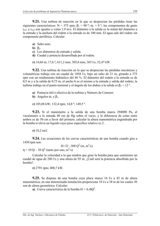 Colección de problemas de Ingeniería Fluidomecánica. 239
Dto. de Ing. Nuclear y Mecánica de Fluidos E.U. Politécnica de Donostia – San Sebastián.
9.21. Una turbina de reacción en la que se desprecian las pérdidas tiene las
siguientes características: N = 375 rpm; β1 = 90 º; α1 = 9 º; las componentes de gasto
cm1 y cm2 son iguales y valen 1,9 m/s. El diámetro a la salida es la mitad del diámetro a
la entrada y la anchura del rodete a la entrada es de 100 mm. El agua sale del rodete sin
componente periférica. Calcular:
a) Salto neto.
b) β2.
c) Los diámetros de entrada y salida.
d) Caudal y potencia desarrollada por el rodete.
r) 14,68 m; 17,6 º; 611,2 mm; 305,6 mm; 365 l/s; 52,47 kW.
9.22. Una turbina de reacción en la que se desprecian las pérdidas mecánicas y
volumétricas trabaja con un caudal de 1058 l/s, bajo un salto de 21 m, girando a 375
rpm con un rendimiento hidraúlico del 86 %. El diámetro del rodete a la entrada es de
0,5 m y a la salida de 0,75 m, el ancho b es el mismo a la entrada y salida del rodete; la
turbina trabaja en el punto nominal y el ángulo de los álabes a la salida es β2 = 12 º.
a) Potencia útil o efectiva de la turbina y Número de Camerer.
b) Angulos α1 y β1.
r) 185,08 kW; 132,4 rpm; 14,8 º; 149,5 º.
9.23. Si el manómetro a la salida de una bomba marca 294000 Pa, el
vacuómetro a la entrada 40 cm de Hg sobre el vacío, y la diferencia de cotas entre
ambos es de 50 cm a favor del primero, calcular la altura manométrica engendrada por
la bomba si eleva un líquido cuyo peso específico relativo es 2.
r) 18,2 mcl.
9.24. Las ecuaciones de las curvas características de una bomba cuando gira a
1450 rpm son:
H=32 –300 Q2
(m, m3
/s)
η = 10 Q – 38 Q2
(tanto por uno, m3
/s)
Calcular la velocidad a la que tendría que girar la bomba para que suministre un
caudal de agua de 280 l/s y una altura de 95 m. ¿Cuál será la potencia absorbida por la
bomba?.
r) 2791 rpm; 400,7 kW.
9.25. Se dispone de una bomba cuya placa marca 16 l/s a 42 m de altura
manométrica; en una determinada instalación proporciona 18 l/s a 38 m de los cuales 30
son de altura geométrica. Calcular:
a) Curva característica de la bomba H = A-BQ2
.
 
