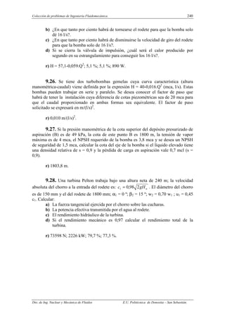 Colección de problemas de Ingeniería Fluidomecánica. 240
Dto. de Ing. Nuclear y Mecánica de Fluidos E.U. Politécnica de Donostia – San Sebastián.
b) ¿En que tanto por ciento habrá de tornearse el rodete para que la bomba solo
dé 16 l/s?.
c) ¿En que tanto por ciento habrá de disminuirse la velocidad de giro del rodete
para que la bomba solo de 16 l/s?.
d) Si se cierra la válvula de impulsión, ¿cuál será el calor producido por
segundo en su estrangulamiento para conseguir los 16 l/s?.
r) H = 57,1-0,059.Q2
; 5,1 %; 5,1 %; 890 W.
9.26. Se tiene dos turbobombas gemelas cuya curva característica (altura
manométrica-caudal) viene definida por la expresión H = 40-0,016.Q2
(mca, l/s). Estas
bombas pueden trabajar en serie y paralelo. Se desea conocer el factor de paso que
habrá de tener la instalación cuya diferencia de cotas piezométricas sea de 20 mca para
que el caudal proporcionado en ambas formas sea equivalente. El factor de paso
solicitado se expresará en m/(l/s)2
.
r) 0,010 m/(l/s)2
.
9.27. Si la presión manométrica de la cota superior del depósito presurizado de
aspiración (B) es de 49 kPa, la cota de este punto B es 1800 m, la tensión de vapor
máxima es de 4 mca, el NPSH requerido de la bomba es 3,8 mca y se desea un NPSH
de seguridad de 1,5 mca, calcular la cota del eje de la bomba si el líquido elevado tiene
una densidad relativa de s = 0,9 y la pérdida de carga en aspiración vale 0,7 mcl (s =
0,9).
r) 1803,8 m.
9.28. Una turbina Pelton trabaja bajo una altura neta de 240 m; la velocidad
absoluta del chorro a la entrada del rodete es: n
gH
c 2
98
,
0
1 = . El diámetro del chorro
es de 150 mm y el del rodete de 1800 mm; α1 = 0 º; β2 = 15 º; w2 = 0,70 w1 ; u1 = 0,45
c1. Calcular:
a) La fuerza tangencial ejercida por el chorro sobre las cucharas.
b) La potencia efectiva transmitida por el agua al rodete.
c) El rendimiento hidráulico de la turbina.
d) Si el rendimiento mecánico es 0,97 calcular el rendimiento total de la
turbina.
r) 73598 N; 2226 kW; 79,7 %; 77,3 %.
 