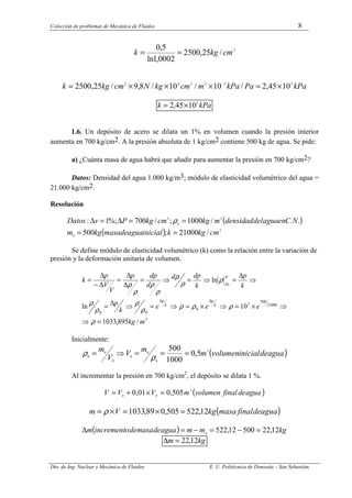 Colección de problemas de Mecánica de Fluidos 8
Dto. de Ing. Nuclear y Mecánica de Fluidos E. U. Politécnica de Donostia – San Sebastián.
2
/
25
,
2500
0002
,
1
ln
5
,
0
cm
kg
k =
=
kPa
Pa
kPa
m
cm
kg
N
cm
kg
k 5
3
2
2
4
2
10
45
,
2
/
10
/
10
/
8
,
9
/
25
,
2500 ×
=
×
×
×
= −
kPa
k 5
10
45
,
2 ×
=
1.6. Un depósito de acero se dilata un 1% en volumen cuando la presión interior
aumenta en 700 kg/cm2. A la presión absoluta de 1 kg/cm2 contiene 500 kg de agua. Se pide:
a) ¿Cuánta masa de agua habrá que añadir para aumentar la presión en 700 kg/cm2?
Datos: Densidad del agua 1.000 kg/m3; módulo de elasticidad volumétrico del agua =
21.000 kg/cm2.
Resolución
( )
( ) 2
0
3
0
2
/
21000
;
500
.
.
/
1000
;
/
700
%;
1
:
cm
kg
k
inicial
agua
de
masa
kg
m
N
C
en
agua
del
densidad
m
kg
cm
kg
P
v
Datos
=
=
=
=
∆
=
∆ ρ
Se define módulo de elasticidad volumétrico (k) como la relación entre la variación de
presión y la deformación unitaria de volumen.
3
21000
700
3
0
0
0
/
895
,
1033
10
ln
ln
0
m
kg
e
e
e
k
p
k
p
k
dp
d
d
dp
p
V
V
p
k
k
p
k
p
=
⇒
⇒
×
=
⇒
×
=
⇒
=
⇒
∆
=
⇒
∆
=
⇒
=
⇒
=
∆
∆
=
∆
−
∆
=
∆
∆
ρ
ρ
ρ
ρ
ρ
ρ
ρ
ρ
ρ
ρ
ρ
ρ
ρ
ρ
ρ
ρ
ρ
Inicialmente:
( )
agua
de
inicial
volumen
m
m
V
V
m 3
0
0
0
0
0
0
5
,
0
1000
500
=
=
=
⇒
=
ρ
ρ
Al incrementar la presión en 700 kg/cm2
, el depósito se dilata 1 %.
( )
agua
de
final
volumen
m
V
V
V 3
0
0
505
,
0
01
,
0 =
×
+
=
( )
agua
de
final
masa
kg
V
m 12
,
522
505
,
0
89
,
1033 =
×
=
×
= ρ
( ) kg
m
m
agua
de
masa
de
incremento
m 12
,
22
500
12
,
522
0
=
−
=
−
=
∆
kg
m 12
,
22
=
∆
 