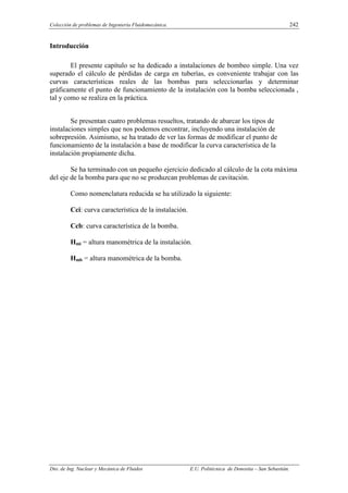 Colección de problemas de Ingeniería Fluidomecánica. 242
Dto. de Ing. Nuclear y Mecánica de Fluidos E.U. Politécnica de Donostia – San Sebastián.
Introducción
El presente capítulo se ha dedicado a instalaciones de bombeo simple. Una vez
superado el cálculo de pérdidas de carga en tuberías, es conveniente trabajar con las
curvas características reales de las bombas para seleccionarlas y determinar
gráficamente el punto de funcionamiento de la instalación con la bomba seleccionada ,
tal y como se realiza en la práctica.
Se presentan cuatro problemas resueltos, tratando de abarcar los tipos de
instalaciones simples que nos podemos encontrar, incluyendo una instalación de
sobrepresión. Asimismo, se ha tratado de ver las formas de modificar el punto de
funcionamiento de la instalación a base de modificar la curva característica de la
instalación propiamente dicha.
Se ha terminado con un pequeño ejercicio dedicado al cálculo de la cota máxima
del eje de la bomba para que no se produzcan problemas de cavitación.
Como nomenclatura reducida se ha utilizado la siguiente:
Cci: curva característica de la instalación.
Ccb: curva característica de la bomba.
Hmi = altura manométrica de la instalación.
Hmb = altura manométrica de la bomba.
 