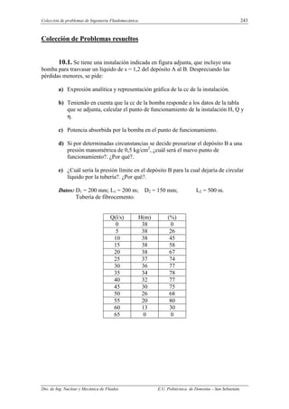 Colección de problemas de Ingeniería Fluidomecánica. 243
Dto. de Ing. Nuclear y Mecánica de Fluidos E.U. Politécnica de Donostia – San Sebastián.
Colección de Problemas resueltos
10.1. Se tiene una instalación indicada en figura adjunta, que incluye una
bomba para trasvasar un líquido de s = 1,2 del depósito A al B. Despreciando las
pérdidas menores, se pide:
a) Expresión analítica y representación gráfica de la cc de la instalación.
b) Teniendo en cuenta que la cc de la bomba responde a los datos de la tabla
que se adjunta, calcular el punto de funcionamiento de la instalación H, Q y
η.
c) Potencia absorbida por la bomba en el punto de funcionamiento.
d) Si por determinadas circunstancias se decide presurizar el depósito B a una
presión manométrica de 0,5 kg/cm2
, ¿cuál será el nuevo punto de
funcionamiento?. ¿Por qué?.
e) ¿Cuál sería la presión límite en el depósito B para la cual dejaría de circular
líquido por la tubería?. ¿Por qué?.
Datos: D1 = 200 mm; L1 = 200 m; D2 = 150 mm; L2 = 500 m.
Tubería de fibrocemento.
Q(l/s) H(m) (%)
0 38 0
5 38 26
10 38 45
15 38 58
20 38 67
25 37 74
30 36 77
35 34 78
40 32 77
45 30 75
50 26 68
55 20 80
60 13 30
65 0 0
 