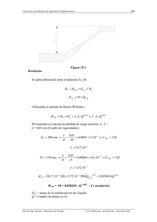 Colección de problemas de Ingeniería Fluidomecánica. 244
Dto. de Ing. Nuclear y Mecánica de Fluidos E.U. Politécnica de Donostia – San Sebastián.
Figura 10.1.
Resolución
Se aplica Bernoulli entre el depósito A y B.
B
mi
AB
A B
H
hf
B =
+
−
AB
mi hf
H +
= 10
Utilizando el método de Hazen-Williams.
852
,
1
2
1
852
,
1
1
1
2
1 .
.
´
.
. Q
L
J
Q
L
J
hf
hf
hfAB +
=
+
=
Previamente se calcula las pérdida de carga unitarias, J1, J´1.
ε = 0,01 cm (Cuadro de rugosidades).
130
10
.
5
0005
,
0
20
01
,
0
200 4
1 =
⇒
=
=
=
→
= −
HW
C
D
mm
D
ε
6
1 10
.
17
,
9 −
=
J
130
10
.
6
,
6
00066
,
0
15
01
,
0
150 4
2 =
⇒
=
=
=
→
= −
HW
C
D
mm
D
ε
5
1 10
.
72
,
3
´ −
=
J
( ) ( )
852
,
1
852
,
1
5
6
.
020434
,
0
.
500
.
10
.
72
,
3
200
.
10
.
17
,
9 Q
Q
hf
s
l
AB =
+
= −
−
H mi = 10 + 0,020434 . Q 1,852
; Cc instalación
Hmi = altura de la instalación en mc líquido.
Q = Caudal circulante en l/s.
 