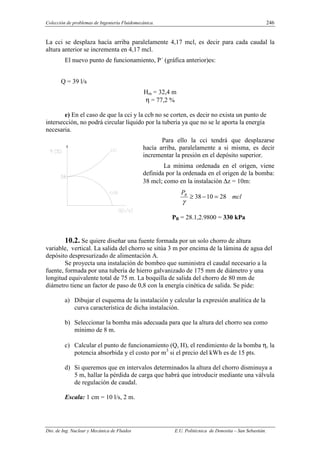 Colección de problemas de Ingeniería Fluidomecánica. 246
Dto. de Ing. Nuclear y Mecánica de Fluidos E.U. Politécnica de Donostia – San Sebastián.
La cci se desplaza hacía arriba paralelamente 4,17 mcl, es decir para cada caudal la
altura anterior se incrementa en 4,17 mcl.
El nuevo punto de funcionamiento, P´ (gráfica anterior)es:
Q = 39 l/s
Hm = 32,4 m
η = 77,2 %
e) En el caso de que la cci y la ccb no se corten, es decir no exista un punto de
intersección, no podrá circular líquido por la tubería ya que no se le aporta la energía
necesaria.
Para ello la cci tendrá que desplazarse
hacía arriba, paralelamente a si misma, es decir
incrementar la presión en el depósito superior.
La mínima ordenada en el origen, viene
definida por la ordenada en el origen de la bomba:
38 mcl; como en la instalación ∆z = 10m:
mcl
PB
28
10
38 =
−
≥
γ
PB = 28.1,2.9800 = 330 kPa
10.2. Se quiere diseñar una fuente formada por un solo chorro de altura
variable, vertical. La salida del chorro se sitúa 3 m por encima de la lámina de agua del
depósito despresurizado de alimentación A.
Se proyecta una instalación de bombeo que suministra el caudal necesario a la
fuente, formada por una tubería de hierro galvanizado de 175 mm de diámetro y una
longitud equivalente total de 75 m. La boquilla de salida del chorro de 80 mm de
diámetro tiene un factor de paso de 0,8 con la energía cinética de salida. Se pide:
a) Dibujar el esquema de la instalación y calcular la expresión analítica de la
curva característica de dicha instalación.
b) Seleccionar la bomba más adecuada para que la altura del chorro sea como
mínimo de 8 m.
c) Calcular el punto de funcionamiento (Q, H), el rendimiento de la bomba η, la
potencia absorbida y el costo por m3
si el precio del kWh es de 15 pts.
d) Si queremos que en intervalos determinados la altura del chorro disminuya a
5 m, hallar la pérdida de carga que habrá que introducir mediante una válvula
de regulación de caudal.
Escala: 1 cm = 10 l/s, 2 m.
 