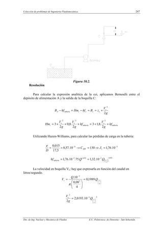 Colección de problemas de Ingeniería Fluidomecánica. 247
Dto. de Ing. Nuclear y Mecánica de Fluidos E.U. Politécnica de Donostia – San Sebastián.
Figura 10.2.
Resolución
Para calcular la expresión analítica de la cci, aplicamos Bernoulli entre el
depósito de alimentación A y la salida de la boquilla C:
g
V
z
B
hf
Hm
hf
B c
c
c
c
i
tubería
A
2
2
+
=
=
−
+
−
tubería
c
tubería
c
c
i hf
g
V
hf
g
V
g
V
Hm +
+
=
+
+
+
=
2
.
8
,
1
3
2
.
8
,
0
2
3
2
2
2
Utilizando Hazen-Williams, para calcular las pérdidas de carga en la tubería:
5
1
4
10
.
76
,
1
130
10
.
57
,
8
5
,
17
015
,
0 −
−
=
⇒
=
→
=
= J
C
D
HW
ε
( )
852
,
1
3
852
,
1
5
.
10
.
32
,
1
.
75
.
10
.
76
,
1
s
l
tubería Q
Q
hf −
−
=
=
La velocidad en boquilla Vc; hay que expresarla en función del caudal en
litros/segundo.






−
=








=
s
l
c Q
Q
V .
1989
,
0
4
08
,
0
.
10
.
2
3
π
2
3
2
.
10
.
0193
,
2
2 





−
=
s
l
c
Q
g
V
 