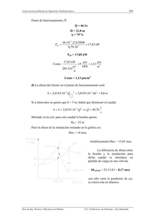Colección de problemas de Ingeniería Fluidomecánica. 249
Dto. de Ing. Nuclear y Mecánica de Fluidos E.U. Politécnica de Donostia – San Sebastián.
Punto de funcionamiento, P:
Q = 66 l/s
H = 21,8 m
η
η
η
η = 79 %
kW
Pab 85
,
17
10
.
79
,
0
9800
.
8
,
21
.
10
.
66
3
3
=
=
−
Pab = 17,85 kW
Costo:
( )
3
3
13
,
1
15
.
6
,
3
.
66
85
,
17
m
pta
kWh
pta
h
m
kW
=
Costo = 1,13 pta/m3
d) La altura del chorro en el punto de funcionamiento será:
m
Q
h
s
l
8
,
8
66
.
10
.
0193
,
2
.
10
.
0193
,
2 2
3
2
3
=
=
= −






−
Si a intervalos se quiere que h = 5 m, habrá que disminuir el caudal.
s
l
Q
Q
h 76
,
49
.
10
.
0193
,
2
5 2
3
=
⇒
=
= −
Mirando en la ccb, para este caudal la bomba aporta:
HB = 22 m
Pero la altura de la instalación mirando en la gráfica es:
Hmi = 14 mca
Analíticamente Hmi = 13,83 mca
La diferencia de altura entre
la bomba y la instalación para
dicho caudal se introduce en
pérdida de carga en una válvula.
hfvalvula = 22-13,83 = 8,17 mca
con ello varía la pendiente de cci,
se cierra esta en abanico.
 
