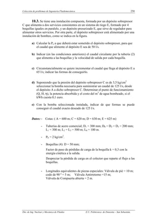 Colección de problemas de Ingeniería Fluidomecánica. 250
Dto. de Ing. Nuclear y Mecánica de Fluidos E.U. Politécnica de Donostia – San Sebastián.
10.3. Se tiene una instalación compuesta, formada por un depósito sobrepresor
C que alimenta a dos servicios consistentes en un sistema de riego E, formado por 4
boquillas iguales en paralelo, y un depósito presurizado E, que sirve de regulador para
alimentar otros servicios. Por otra parte, el depósito sobrepresor está alimentado por una
instalación de bombeo, como se indica en la figura.
a) Calcular la Pe a que deberá estar sometido el depósito sobrepresor, para que
el caudal que alimente el depósito E sea de 50 l/s.
b) Indicar (en las condiciones anteriores) el caudal circulante por la tubería (2)
que alimenta a las boquillas y la velocidad de salida por cada boquilla.
c) Circunstancialmente se quiere incrementar el caudal que llega al depósito E a
65 l/s; indicar las formas de conseguirlo.
d) Suponiendo que la presión del depósito sobrepresor C es de 3,5 kg/cm2
seleccionar la bomba necesaria para suministrar un caudal de 125 l/s, desde
el depósito A a dicho sobrepresor C. Determinar el punto de funcionamiento
(Q, H, η), la potencia absorbida y el costo del m3
de agua bombeado, si el
kWh cuesta 0,1 euro.
e) Con la bomba seleccionada instalada, indicar de que formas se puede
conseguir el caudal exacto deseado de 125 l/s.
Datos: - Cotas: ( A = 600 m; C = 620 m; D = 630 m; E = 625 m)
- Tuberías de acero comercial; D1 = 300 mm; D0 = D2 = D3 = 200 mm;
L1 = 300 m; L2 = L3 = 500 m; L0 = 100 m.
- PE = 2 kg/cm2
.
- Boquillas (4): D = 50 mm;
Factor de paso de pérdidas de carga de la boquilla k = 0,3 con la
energía cinética a la salida.
Despreciar la pérdida de carga en el colector que reparte el flujo a las
boquillas.
- Longitudes equivalentes de piezas especiales: Válvula de pié = 10 m;
codo de 90 º = 5 m; Válvula Antirretorno =15 m;
Válvula de Compuerta abierta = 2 m.
 