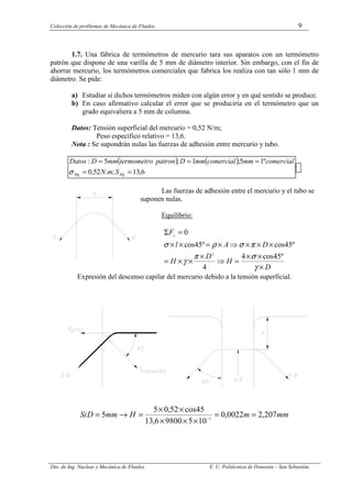 Colección de problemas de Mecánica de Fluidos 9
Dto. de Ing. Nuclear y Mecánica de Fluidos E. U. Politécnica de Donostia – San Sebastián.
1.7. Una fábrica de termómetros de mercurio tara sus aparatos con un termómetro
patrón que dispone de una varilla de 5 mm de diámetro interior. Sin embargo, con el fin de
ahorrar mercurio, los termómetros comerciales que fabrica los realiza con tan sólo 1 mm de
diámetro. Se pide:
a) Estudiar si dichos termómetros miden con algún error y en qué sentido se produce.
b) En caso afirmativo calcular el error que se produciría en el termómetro que un
grado equivaliera a 5 mm de columna.
Datos: Tensión superficial del mercurio = 0,52 N/m;
Peso específico relativo = 13,6.
Nota : Se supondrán nulas las fuerzas de adhesión entre mercurio y tubo.
( ) ( )
6
,
13
;
.
52
,
0
º
1
5
;
1
;
5
:
=
=
=
=
=
Hg
Hg S
m
N
comercial
mm
comercial
mm
D
patron
termometro
mm
D
Datos
σ
Las fuerzas de adhesión entre el mercurio y el tubo se
suponen nulas.
Equilibrio:
D
H
D
H
D
A
l
Fy
×
×
×
=
⇒
×
×
×
=
×
×
×
⇒
×
=
×
×
=
Σ
γ
σ
π
γ
π
σ
ρ
σ
º
45
cos
4
4
º
45
cos
º
45
cos
0
2
Expresión del descenso capilar del mercurio debido a la tensión superficial.
mm
m
H
mm
D
Si 207
,
2
0022
,
0
10
5
9800
6
,
13
45
cos
52
,
0
5
5 3
=
=
×
×
×
×
×
=
→
= −
 