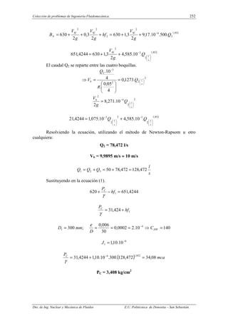 Colección de problemas de Ingeniería Fluidomecánica. 252
Dto. de Ing. Nuclear y Mecánica de Fluidos E.U. Politécnica de Donostia – San Sebastián.
852
,
1
2
6
2
2
2
2
.
500
.
10
.
17
,
9
2
3
,
1
630
2
3
,
0
2
630 Q
g
V
hf
g
V
g
V
B
bf
bf
bf
N
−
+
+
=
+
+
+
=
852
,
1
2
3
2
.
10
.
585
,
4
2
3
,
1
630
4244
,
651






−
+
+
=
s
l
bf
Q
g
V
El caudal Q2 se reparte entre las cuatro boquillas.
2
2
2
3
2
.
1273
,
0
4
05
,
0
.
4
10
.






−
=








=
⇒
s
l
b Q
Q
V
π
2
2
4
2
10
.
271
,
8
2 





−
=
s
l
b
Q
g
V
852
,
1
2
3
2
2
3
.
10
.
585
,
4
10
.
075
,
1
4244
,
21






−






−
+
=
s
l
s
l
Q
Q
Resolviendo la ecuación, utilizando el método de Newton-Rapsom u otro
cualquiera:
Q2 = 78,472 l/s
Vb = 9,9895 m/s ≈
≈
≈
≈ 10 m/s
s
l
Q
Q
Q 472
,
128
472
,
78
50
3
2
1 =
+
=
+
=
Sustituyendo en la ecuación (1).
4244
,
651
620 1 =
−
+ hf
PC
γ
1
424
,
31 hf
PC
+
=
γ
140
10
.
2
0002
,
0
30
006
,
0
;
300 4
1 =
⇒
=
=
=
= −
HW
C
D
mm
D
ε
6
1 10
.
10
,
1 −
=
J
( ) mca
PC
08
,
34
472
,
128
.
300
.
10
.
10
,
1
4244
,
31
852
,
1
6
=
+
= −
γ
PC = 3,408 kg/cm2
 