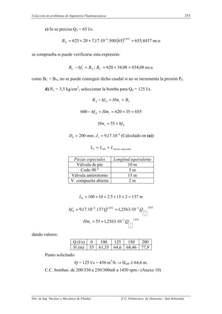 Colección de problemas de Ingeniería Fluidomecánica. 253
Dto. de Ing. Nuclear y Mecánica de Fluidos E.U. Politécnica de Donostia – San Sebastián.
c) Si se precisa Q3 = 65 l/s.
( ) mca
BN 4437
,
655
65
.
500
.
10
.
17
,
7
20
625
852
,
1
6
=
+
+
= −
se comprueba si puede verificarse esta expresión:
.
08
,
654
08
,
34
620
;
1 mca
B
B
hf
B C
N
C =
+
=
=
−
como BC < BN, no se puede conseguir dicho caudal si no se incrementa la presión PC.
d) PC = 3,5 kg/cm2
, seleccionar la bomba para Q0 = 125 l/s.
C
i
O
A B
Hm
hf
B =
+
−
655
35
620
600 =
+
=
+
− i
O Hm
hf
0
55 hf
Hmi +
=
6
1
0 10
.
17
,
9
;
200 −
=
= J
mm
D (Calculado en (a))
especiales
piezas
tub L
L
L +
=
0
Piezas especiales Longitud equivalente
Válvula de pie 10 m
Codo 90 º 5 m
Válvula antirretorno 15 m
V. compuerta abierta 2 m
m
L 137
2
15
5
.
2
10
100
0 =
+
+
+
+
=
852
,
1
3
852
,
1
6
0 .
10
.
2563
,
1
.
137
.
10
.
17
,
9






−
−
=
=
s
l
Q
Q
hf
852
,
1
3
.
10
.
2563
,
1
55






−
+
=
s
l
i Q
Hm
dando valores:
Q (l/s) 0 100 125 150 200
H (m) 55 61,35 64,6 68,46 77,9
Punto solicitado:
Q = 125 l/s = 450 m3
/h → Hmb ≥ 64,6 m.
C.C. bombas: de 200/330 a 250/300mb a 1450 rpm.- (Anexo 10)
 