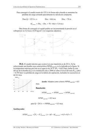 Colección de problemas de Ingeniería Fluidomecánica. 255
Dto. de Ing. Nuclear y Mecánica de Fluidos E.U. Politécnica de Donostia – San Sebastián.
Para conseguir el caudal exacto de 125 l/s la forma más cómoda es aumentar las
pérdidas de carga cerrando parcialmente la válvula de compuerta.
Para Q = 125 l/s ⇒ Hmi = 64,6 m; Hmb = 70 m.
mca
Hm
Hm
hf i
b
válvula 4
,
5
6
,
64
70 =
−
=
−
=
Otra forma de conseguir el caudal podría ser incrementando la presión en el
sobrepresor en 5,4 mca o 0,54 kg/cm2
(ver esquemas adjuntos).
10.4. El caudal máximo que se prevé en una impulsión es de 28 l/s. Se ha
seleccionado una bomba cuya característica NPSHrequerido es la indicada en la figura. Si
la temperatura máxima prevista en el agua es de 20 ºC (PS = 0,023 bar), hallar la cota
del eje de la bomba (ZD) si la instalación esta a 2000 m sobre el nivel del mar (Patm (abs)
= 0,795 bar). La pérdida de carga en la tubería de aspiración, incluidos los accesorios es
de 0,2 mca.
Ayuda: Adoptar como criterio NPSHseguridad = 0,5
mca.
Resolución
seguridad
requerido
disponible NPSH
NPSH
NPSH +
=
mca
NPSH seguridad 5
,
0
=
para Q = 28 l/s → NPSHrequerido = 6,5 mca.
Sustituyendo:
( ) 7
5
,
0
5
,
6
/ =
+
=
−
∆
−
−
= aspiración
absoluta
S
A
disponible hf
Z
P
P
NPSH γ
l/s
10 15 20 25 30
8
6
4
2
1
NPSH req
 