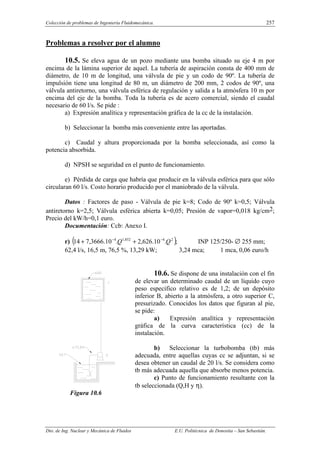 Colección de problemas de Ingeniería Fluidomecánica. 257
Dto. de Ing. Nuclear y Mecánica de Fluidos E.U. Politécnica de Donostia – San Sebastián.
Problemas a resolver por el alumno
10.5. Se eleva agua de un pozo mediante una bomba situado su eje 4 m por
encima de la lámina superior de aquel. La tubería de aspiración consta de 400 mm de
diámetro, de 10 m de longitud, una válvula de pie y un codo de 90º. La tubería de
impulsión tiene una longitud de 80 m, un diámetro de 200 mm, 2 codos de 90º, una
válvula antiretorno, una válvula esférica de regulación y salida a la atmósfera 10 m por
encima del eje de la bomba. Toda la tubería es de acero comercial, siendo el caudal
necesario de 60 l/s. Se pide :
a) Expresión analítica y representación gráfica de la cc de la instalación.
b) Seleccionar la bomba más conveniente entre las aportadas.
c) Caudal y altura proporcionada por la bomba seleccionada, así como la
potencia absorbida.
d) NPSH se seguridad en el punto de funcionamiento.
e) Pérdida de carga que habría que producir en la válvula esférica para que sólo
circularan 60 l/s. Costo horario producido por el maniobrado de la válvula.
Datos : Factores de paso - Válvula de pie k=8; Codo de 90º k=0,5; Válvula
antiretorno k=2,5; Válvula esférica abierta k=0,05; Presión de vapor=0,018 kg/cm2;
Precio del kW/h=0,1 euro.
Documentación: Ccb: Anexo I.
r) ( );
.
10
.
626
,
2
.
10
.
3666
,
7
14 2
4
852
,
1
4
Q
Q −
−
+
+ INP 125/250- ∅ 255 mm;
62,4 l/s, 16,5 m, 76,5 %, 13,29 kW; 3,24 mca; 1 mca, 0,06 euro/h
10.6. Se dispone de una instalación con el fin
de elevar un determinado caudal de un líquido cuyo
peso específico relativo es de 1,2; de un depósito
inferior B, abierto a la atmósfera, a otro superior C,
presurizado. Conocidos los datos que figuran al pie,
se pide:
a) Expresión analítica y representación
gráfica de la curva característica (cc) de la
instalación.
b) Seleccionar la turbobomba (tb) más
adecuada, entre aquellas cuyas cc se adjuntan, si se
desea obtener un caudal de 20 l/s. Se considera como
tb más adecuada aquella que absorbe menos potencia.
c) Punto de funcionamiento resultante con la
tb seleccionada (Q,H y η).
Figura 10.6
 