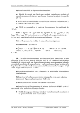 Colección de problemas de Ingeniería Fluidomecánica. 258
Dto. de Ing. Nuclear y Mecánica de Fluidos E.U. Politécnica de Donostia – San Sebastián.
d) Potencia absorbida en el punto de funcionamiento.
e) Pérdida de energía que habría que producir puntualmente mediante el
maniobrado de una válvula, para que el caudal circulante fuese justo el requerido
(20 l/s).
f) Costo anual de dicha maniobra si la instalación funcionara 4500 horas/año y
el valor del kW/h fuese de 0,1 euro.
g) NPSH se seguridad en el punto de funcionamiento sin maniobrado de
válvula.
Datos : ZB=667 m; ZD=670,89 m; ZC=680 m; PC (abs)=235,2 kPa;
Lasp=100 m; Limp=500 m; tensión de vapor del líquido a la temperatura de trabajo =
0,5 mcl (abs); material de la tubería: acero comercial; diámetro = 150 mm.
Nota : Despréciense las pérdidas de carga en las piezas especiales.
Documentación: Ccb: Anexo II.
r) ( )mcl
Q 852
,
1
3
.
10
.
32
,
22
01
,
25 −
+ (Q en l/s); INP 80/135, D = 320 mm,
21,4 l/s, 31,5 mcl, 72,7 %; 10,9 kW; 1,3 mcl; 137,7 euro;
0,52 mcl.
10.7. Se quiere diseñar una fuente para decorar un jardín, formada por un solo
chorro que alcance desde el punto de salida una altura de 8 m. Para ello es necesaria una
instalación de bombeo, en la que el depósito de aspiración se encuentra en el subsuelo
encontrándose su lámina de agua en la cota -1 y a la presión atmosférica; la salida de la
boquilla se dispone en la cota 2, siendo su diámetro 80 mm con un factor de paso de 0,2
con la energía cinética de salida. Se pide :
a) Expresión analítica de la curva característica de la instalación, dibujándola en
papel adecuado.
b) Seleccionar la bomba más conveniente entre aquellas cuyas cc se adjuntan,
determinado el punto de funcionamiento (Q, H y η).
c) Altura que alcanzará el chorro con la bomba seleccionada.
d) Costo horario del funcionamiento de la fuente si el precio del kWh es de 0,1
euro, siendo 0,9 el rendimiento del motor eléctrico.
f) Pérdida de carga que habrá que introducir puntualmente en la instalación si
se quiere alcanzar la altura exacta de 8 m.
 