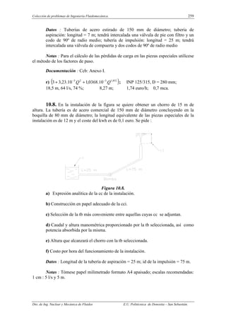 Colección de problemas de Ingeniería Fluidomecánica. 259
Dto. de Ing. Nuclear y Mecánica de Fluidos E.U. Politécnica de Donostia – San Sebastián.
Datos : Tuberías de acero estirado de 150 mm de diámetro; tubería de
aspiración: longitud = 7 m; tendrá intercalada una válvula de pie con filtro y un
codo de 90º de radio medio; tubería de impulsión: longitud = 25 m; tendrá
intercalada una válvula de compuerta y dos codos de 90º de radio medio
Notas : Para el cálculo de las pérdidas de carga en las piezas especiales utilícese
el método de los factores de paso.
Documentación : Ccb: Anexo I.
r) ( )
852
,
1
3
2
3
.
10
.
0368
,
1
.
10
.
23
,
3
3 Q
Q −
−
+
+ ; INP 125/315, D = 280 mm;
18,5 m, 64 l/s, 74 %; 8,27 m; 1,74 euro/h; 0,7 mca.
10.8. En la instalación de la figura se quiere obtener un chorro de 15 m de
altura. La tubería es de acero comercial de 150 mm de diámetro concluyendo en la
boquilla de 80 mm de diámetro; la longitud equivalente de las piezas especiales de la
instalación es de 12 m y el coste del kwh es de 0,1 euro. Se pide :
Figura 10.8.
a) Expresión analítica de la cc de la instalación.
b) Construcción en papel adecuado de la cci.
c) Selección de la tb más conveniente entre aquellas cuyas cc se adjuntan.
d) Caudal y altura manométrica proporcionado por la tb seleccionada, así como
potencia absorbida por la misma.
e) Altura que alcanzará el chorro con la tb seleccionada.
f) Costo por hora del funcionamiento de la instalación.
Datos : Longitud de la tubería de aspiración = 25 m; id de la impulsión = 75 m.
Notas : Tómese papel milimetrado formato A4 apaisado; escalas recomendadas:
1 cm : 5 l/s y 5 m.
 