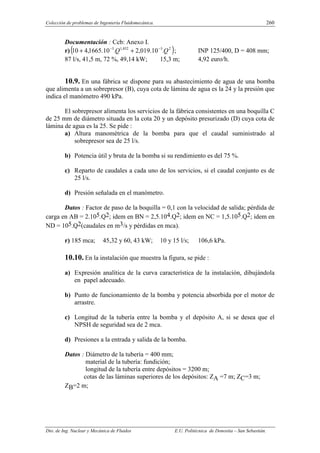 Colección de problemas de Ingeniería Fluidomecánica. 260
Dto. de Ing. Nuclear y Mecánica de Fluidos E.U. Politécnica de Donostia – San Sebastián.
Documentación : Ccb: Anexo I.
r)( )
2
3
852
,
1
3
.
10
.
019
,
2
.
10
.
1665
,
4
10 Q
Q −
−
+
+ ; INP 125/400, D = 408 mm;
87 l/s, 41,5 m, 72 %, 49,14 kW; 15,3 m; 4,92 euro/h.
10.9. En una fábrica se dispone para su abastecimiento de agua de una bomba
que alimenta a un sobrepresor (B), cuya cota de lámina de agua es la 24 y la presión que
indica el manómetro 490 kPa.
El sobrepresor alimenta los servicios de la fábrica consistentes en una boquilla C
de 25 mm de diámetro situada en la cota 20 y un depósito presurizado (D) cuya cota de
lámina de agua es la 25. Se pide :
a) Altura manométrica de la bomba para que el caudal suministrado al
sobrepresor sea de 25 l/s.
b) Potencia útil y bruta de la bomba si su rendimiento es del 75 %.
c) Reparto de caudales a cada uno de los servicios, si el caudal conjunto es de
25 l/s.
d) Presión señalada en el manómetro.
Datos : Factor de paso de la boquilla = 0,1 con la velocidad de salida; pérdida de
carga en AB = 2.105.Q2; idem en BN = 2,5.104.Q2; idem en NC = 1,5.105.Q2; idem en
ND = 105.Q2(caudales en m3/s y pérdidas en mca).
r) 185 mca; 45,32 y 60, 43 kW; 10 y 15 l/s; 106,6 kPa.
10.10. En la instalación que muestra la figura, se pide :
a) Expresión analítica de la curva característica de la instalación, dibujándola
en papel adecuado.
b) Punto de funcionamiento de la bomba y potencia absorbida por el motor de
arrastre.
c) Longitud de la tubería entre la bomba y el depósito A, si se desea que el
NPSH de seguridad sea de 2 mca.
d) Presiones a la entrada y salida de la bomba.
Datos : Diámetro de la tubería = 400 mm;
material de la tubería: fundición;
longitud de la tubería entre depósitos = 3200 m;
cotas de las láminas superiores de los depósitos: ZA =7 m; ZC=3 m;
ZB=2 m;
 