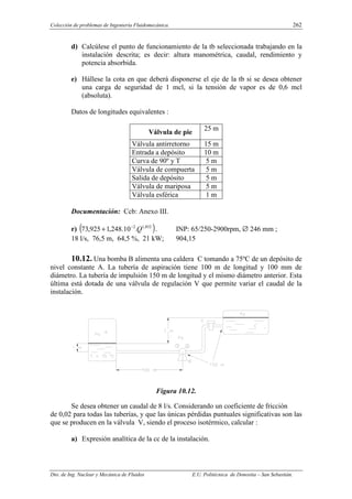 Colección de problemas de Ingeniería Fluidomecánica. 262
Dto. de Ing. Nuclear y Mecánica de Fluidos E.U. Politécnica de Donostia – San Sebastián.
d) Calcúlese el punto de funcionamiento de la tb seleccionada trabajando en la
instalación descrita; es decir: altura manométrica, caudal, rendimiento y
potencia absorbida.
e) Hállese la cota en que deberá disponerse el eje de la tb si se desea obtener
una carga de seguridad de 1 mcl, si la tensión de vapor es de 0,6 mcl
(absoluta).
Datos de longitudes equivalentes :
Válvula de pie
25 m
Válvula antirretorno 15 m
Entrada a depósito 10 m
Curva de 90º y T 5 m
Válvula de compuerta 5 m
Salida de depósito 5 m
Válvula de mariposa 5 m
Válvula esférica 1 m
Documentación: Ccb: Anexo III.
r) ( )
852
,
1
2
.
10
.
248
,
1
925
,
73 Q
−
+ . INP: 65/250-2900rpm, ∅ 246 mm ;
18 l/s, 76,5 m, 64,5 %, 21 kW; 904,15
10.12. Una bomba B alimenta una caldera C tomando a 75ºC de un depósito de
nivel constante A. La tubería de aspiración tiene 100 m de longitud y 100 mm de
diámetro. La tubería de impulsión 150 m de longitud y el mismo diámetro anterior. Esta
última está dotada de una válvula de regulación V que permite variar el caudal de la
instalación.
Figura 10.12.
Se desea obtener un caudal de 8 l/s. Considerando un coeficiente de fricción
de 0,02 para todas las tuberías, y que las únicas pérdidas puntuales significativas son las
que se producen en la válvula V, siendo el proceso isotérmico, calcular :
a) Expresión analítica de la cc de la instalación.
 