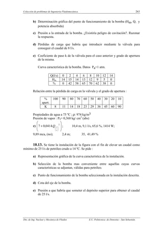Colección de problemas de Ingeniería Fluidomecánica. 263
Dto. de Ing. Nuclear y Mecánica de Fluidos E.U. Politécnica de Donostia – San Sebastián.
b) Determinación gráfica del punto de funcionamiento de la bomba (Hm, Q, y
potencia absorbida)
c) Presión a la entrada de la bomba. ¿Existiría peligro de cavitación?. Razonar
la respuesta.
d) Pérdidas de carga que habría que introducir mediante la válvula para
conseguir el caudal de 8 l/s.
e) Coeficiente de paso k de la válvula para el caso anterior y grado de apertura
de la misma.
Curva característica de la bomba. Datos Pa=1 atm.
Q(l/s) 0 2 4 6 8 10 12 14
Hm 14 15 14 13 12 9 5 0
% 0 42 58 65 70 62 38 0
Relación entre la pérdida de carga en la válvula y el grado de apertura :
%
apert.
100 90 80 70 60 50 40 30 20 10
K 8 11 14 18 23 29 36 45 60 90
Propiedades de agua a 75 ºC ; ρ: 974 kg/m3
Presión de vapor : PS= 0,368 kg/ cm2
(abs)
r)








+






2
.
0414
,
0
7
s
l
Q ; 10,4 m, 9,1 l/s, 65,6 %, 1414 W;
9,89 mca, (no); 2,4 m; 35, 41,49 %
10.13. Se tiene la instalación de la figura con el fin de elevar un caudal como
mínimo de 25 l/s de petróleo crudo a 14 ºC. Se pide :
a) Representación gráfica de la curva característica de la instalación.
b) Selección de la bomba mas conveniente entre aquellas cuyas curvas
características se adjuntan, válidas para petróleo.
c) Punto de funcionamiento de la bomba seleccionada en la instalación descrita.
d) Cota del eje de la bomba.
e) Presión a que habría que someter el depósito superior para obtener el caudal
de 25 l/s.
 