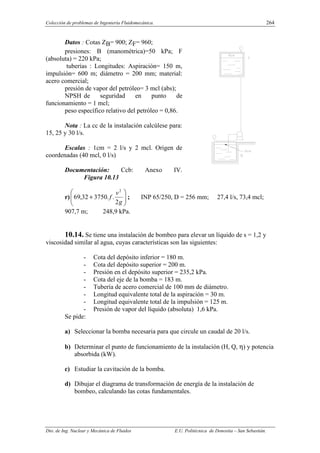 Colección de problemas de Ingeniería Fluidomecánica. 264
Dto. de Ing. Nuclear y Mecánica de Fluidos E.U. Politécnica de Donostia – San Sebastián.
Datos : Cotas ZB= 900; ZF= 960;
presiones: B (manométrica)=50 kPa; F
(absoluta) = 220 kPa;
tuberías : Longitudes: Aspiración= 150 m,
impulsión= 600 m; diámetro = 200 mm; material:
acero comercial;
presión de vapor del petróleo= 3 mcl (abs);
NPSH de seguridad en punto de
funcionamiento = 1 mcl;
peso específico relativo del petróleo = 0,86.
Nota : La cc de la instalación calcúlese para:
15, 25 y 30 l/s.
Escalas : 1cm = 2 l/s y 2 mcl. Origen de
coordenadas (40 mcl, 0 l/s)
Documentación: Ccb: Anexo IV.
Figura 10.13
r) 







+
g
v
f
2
.
.
3750
32
,
69
2
; INP 65/250, D = 256 mm; 27,4 l/s, 73,4 mcl;
907,7 m; 248,9 kPa.
10.14. Se tiene una instalación de bombeo para elevar un líquido de s = 1,2 y
viscosidad similar al agua, cuyas características son las siguientes:
- Cota del depósito inferior = 180 m.
- Cota del depósito superior = 200 m.
- Presión en el depósito superior = 235,2 kPa.
- Cota del eje de la bomba = 183 m.
- Tubería de acero comercial de 100 mm de diámetro.
- Longitud equivalente total de la aspiración = 30 m.
- Longitud equivalente total de la impulsión = 125 m.
- Presión de vapor del líquido (absoluta) 1,6 kPa.
Se pide:
a) Seleccionar la bomba necesaria para que circule un caudal de 20 l/s.
b) Determinar el punto de funcionamiento de la instalación (H, Q, η) y potencia
absorbida (kW).
c) Estudiar la cavitación de la bomba.
d) Dibujar el diagrama de transformación de energía de la instalación de
bombeo, calculando las cotas fundamentales.
 