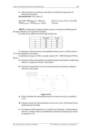 Colección de problemas de Ingeniería Fluidomecánica. 265
Dto. de Ing. Nuclear y Mecánica de Fluidos E.U. Politécnica de Donostia – San Sebastián.
e) ¿Qué marcará un vacuómetro colocado en la tubería de aspiración a la
entrada de la bomba?.
Documentación: Ccb: Anexo 5.
r) 65/200, 2900 rpm, ∅ = 200 mm; 20,5 l/s, 51 mcl, 74,5 %, 16,5 kW;
NPSHdisponible < NPSHrequerido: cavita; 5,49 mcl.
10.15. Un importante complejo deportivo posee el sistema de filtrado parcial
del agua indicado en el esquema de la figura.
Los datos de las tuberías de hierro galvanizado son:
D (mm) L (m)
1 80 60
2 60 20
3 60 30
4 80 70
Se suponen en todos los tramos unas pérdidas menores que se evalúan como el
15 % de las pérdidas en la tubería.
La pérdida de carga en el filtro se puede suponer ∆P = 2940.Q2
donde ∆P (Pa) y
Q (l/s).
a) Calcular la altura manométrica que debería aportar una bomba a instalar para
filtrar 4 l/s cuando la válvula V está abierta.
b) Calcular la expresión de la curva característica de la instalación cuando la
válvula V está cerrada.
Figura 10.15.
c) Elegir la bomba más adecuada para que en el caso b) circule un caudal Q =
13 l/s.
d) Calcular el punto de funcionamiento en este caso c), Hm, Q, Potencia bruta y
rendimiento de la bomba.
e) Si el punto de funcionamiento no coincide con el deseado y manteniendo la
válvula V cerrada, indicar razonadamente la forma de conseguir que circule
el caudal de 13 l/s.
 