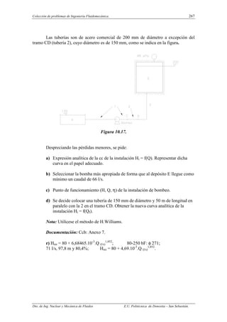 Colección de problemas de Ingeniería Fluidomecánica. 267
Dto. de Ing. Nuclear y Mecánica de Fluidos E.U. Politécnica de Donostia – San Sebastián.
Las tuberías son de acero comercial de 200 mm de diámetro a excepción del
tramo CD (tubería 2), cuyo diámetro es de 150 mm, como se indica en la figura.
Figura 10.17.
Despreciando las pérdidas menores, se pide:
a) Expresión analítica de la cc de la instalación Hi = f(Q). Representar dicha
curva en el papel adecuado.
b) Seleccionar la bomba más apropiada de forma que al depósito E llegue como
mínimo un caudal de 66 l/s.
c) Punto de funcionamiento (H, Q, η) de la instalación de bombeo.
d) Se decide colocar una tubería de 150 mm de diámetro y 50 m de longitud en
paralelo con la 2 en el tramo CD. Obtener la nueva curva analítica de la
instalación Hi = f(QI).
Nota: Utilícese el método de H.Williams.
Documentación: Ccb: Anexo 7.
r) Hmi = 80 + 6,68465.10-3
.Q (l/s)
1,852
; 80-250 bF: φ 271;
71 l/s, 97,8 m y 80,4%; Hmi = 80 + 4,69.10-3
.Q (l/s)
1,852
.
 