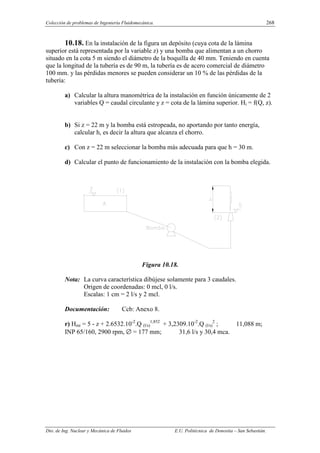 Colección de problemas de Ingeniería Fluidomecánica. 268
Dto. de Ing. Nuclear y Mecánica de Fluidos E.U. Politécnica de Donostia – San Sebastián.
10.18. En la instalación de la figura un depósito (cuya cota de la lámina
superior está representada por la variable z) y una bomba que alimentan a un chorro
situado en la cota 5 m siendo el diámetro de la boquilla de 40 mm. Teniendo en cuenta
que la longitud de la tubería es de 90 m, la tubería es de acero comercial de diámetro
100 mm. y las pérdidas menores se pueden considerar un 10 % de las pérdidas de la
tubería:
a) Calcular la altura manométrica de la instalación en función únicamente de 2
variables Q = caudal circulante y z = cota de la lámina superior. Hi = f(Q, z).
b) Si z = 22 m y la bomba está estropeada, no aportando por tanto energía,
calcular h, es decir la altura que alcanza el chorro.
c) Con z = 22 m seleccionar la bomba más adecuada para que h = 30 m.
d) Calcular el punto de funcionamiento de la instalación con la bomba elegida.
Figura 10.18.
Nota: La curva característica dibújese solamente para 3 caudales.
Origen de coordenadas: 0 mcl, 0 l/s.
Escalas: 1 cm = 2 l/s y 2 mcl.
Documentación: Ccb: Anexo 8.
r) Hmi = 5 - z + 2.6532.10-2
.Q (l/s)
1,852
+ 3,2309.10-2
.Q (l/s)
2
; 11,088 m;
INP 65/160, 2900 rpm, ∅ = 177 mm; 31,6 l/s y 30,4 mca.
 
