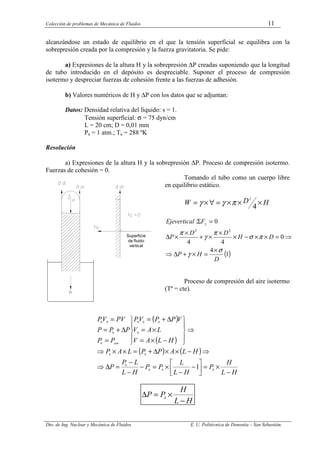 Colección de problemas de Mecánica de Fluidos 11
Dto. de Ing. Nuclear y Mecánica de Fluidos E. U. Politécnica de Donostia – San Sebastián.
alcanzándose un estado de equilibrio en el que la tensión superficial se equilibra con la
sobrepresión creada por la compresión y la fuerza gravitatoria. Se pide:
a) Expresiones de la altura H y la sobrepresión ∆P creadas suponiendo que la longitud
de tubo introducido en el depósito es despreciable. Suponer el proceso de compresión
isotermo y despreciar fuerzas de cohesión frente a las fuerzas de adhesión.
b) Valores numéricos de H y ∆P con los datos que se adjuntan:
Datos: Densidad relativa del líquido: s = 1.
Tensión superficial: σ = 75 dyn/cm
L = 20 cm; D = 0,01 mm
Pa = 1 atm.; Ta = 288 ºK
Resolución
a) Expresiones de la altura H y la sobrepresión ∆P. Proceso de compresión isotermo.
Fuerzas de cohesión = 0.
Tomando el tubo como un cuerpo libre
en equilibrio estático.
H
D
W ×
×
×
=
∀
×
=
4
2
π
γ
γ
( )
1
4
0
4
4
0
:
2
2
D
H
P
D
H
D
D
P
F
vertical
Eje y
σ
γ
π
σ
π
γ
π
×
=
×
+
∆
⇒
⇒
=
×
×
−
×
×
×
+
×
×
∆
=
Σ
Proceso de compresión del aire isotermo
(Tª = cte).
( )
( )
( ) ( )
H
L
H
P
H
L
L
P
P
H
L
L
P
P
H
L
A
P
P
L
A
P
H
L
A
V
L
A
V
V
P
P
V
P
P
P
P
P
P
PV
V
P
atm
−
×
=






−
−
×
=
−
−
−
=
∆
⇒
⇒
−
×
×
∆
+
=
×
×
⇒
⇒





−
×
=
×
=
∆
+
=





=
∆
+
=
=
0
0
0
0
0
0
0
0
0
0
0
0
0
0
1
H
L
H
P
P
−
×
=
∆ 0
Superficie
de fluido
vertical
 