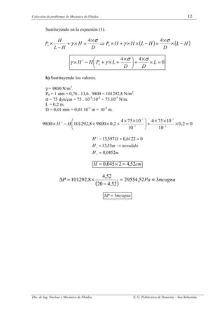 Colección de problemas de Mecánica de Fluidos 12
Dto. de Ing. Nuclear y Mecánica de Fluidos E. U. Politécnica de Donostia – San Sebastián.
Sustituyendo en la expresión (1).
( ) ( )
H
L
D
H
L
H
H
P
D
H
H
L
H
P −
×
×
=
−
×
×
+
×
⇒
×
=
×
+
−
×
σ
γ
σ
γ
4
4
0
0
0
4
4
0
2
=
×
×
+





 ×
+
×
+
−
× L
D
D
L
P
H
H
σ
σ
γ
γ
b) Sustituyendo los valores.
γ = 9800 N/m3
.
P0 = 1 atm = 0,76 . 13,6 . 9800 = 101292,8 N/m2
.
σ = 75 dyn/cm = 75 . 10-5
/10-2
= 75.10-3
N/m.
L = 0,2 m.
D = 0,01 mm = 0,01.10-3
m = 10-5
m.
0
2
,
0
10
10
75
4
10
10
75
4
2
,
0
9800
8
,
101292
9800 5
3
5
3
2
=
×
×
×
+





 ×
×
+
×
+
−
× −
−
−
−
H
H
m
H
valido
no
m
H
H
H
0452
,
0
55
,
13
0
6122
,
0
597
,
13
2
1
2
=
→
=
=
+
−
cm
H 52
,
4
2
045
,
0 =
×
=
( )
mcagna
Pa
P 3
52
,
29554
52
,
4
20
52
,
4
8
,
101292 ≡
=
−
×
=
∆
mcagua
P 3
=
∆
 