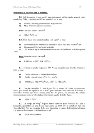 Colección de problemas de Mecánica de Fluidos 13
Dto. de Ing. Nuclear y Mecánica de Fluidos E. U. Politécnica de Donostia – San Sebastián.
Problemas a resolver por el alumno.
1.9. Neil Armstrong, primer hombre que pisó nuestro satélite, pesaba antes de partir
para la luna 78 kg y en el viaje perdió una masa de 2 kg; se pide:
a) Peso de Armstrong en el momento de pisar la luna.
b) Masa del mismo en dicho momento.
Dato: Gravedad lunar = 1,61 m/s2.
r) 122,36 N; 76 kg.
1.10. Si un fluido tiene una densidad de 1225 kg/m3, se pide:
a) El volumen de una determinada cantidad de fluido cuyo peso fuese 107 dyn.
b) El peso en daN de 5m3 de dicho fluido.
c) La masa en kg de una determinada cantidad de fluido que en la luna pesase
250N
Dato: Gravedad lunar = 1,61m/s2
r) 0,0083 m3; 6.002,5 daN; 155,3 kg.
1.11. Se tiene un caudal en peso de 0,06 N/s de un aceite cuya densidad relativa es
0,86; se pide:
a) Caudal másico en el Sistema Internacional
b) Caudal volumétrico en m3/s; l/s y cm3/s.
r) 0,0061 kg/s; 7,12.10-6 m3/s; 7,12.10-3 l/s; 7,12 cm3/s.
1.12. Una placa situada a 0,5 mm de otra fija, se mueve a 0,25 m/s y requiere una
fuerza por unidad de superficie de 2 N/m2
, para mantener esta velocidad. Calcúlese la
viscosidad absoluta del fluido situado entre las dos placas, en unidades del sistema
internacional; así como la velocidad de deformación angular de dicho fluido.
r) 0,004 Pl, 500 s-1
1.13. Un cuerpo de 40 kg*
de peso, resbala sobre un plano inclinado 30 º con la
horizontal, apoyándose en una de sus caras planas de 1800 cm2
de superficie. Para una
viscosidad de 1 Po y una velocidad de 1,5 m/s. Determinar el espesor de la película lubricante
y la potencia absorbida en el deslizamiento en kW.
r) 0,138 mm; 0,294 kW.
 