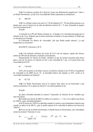 Colección de problemas de Mecánica de Fluidos 14
Dto. de Ing. Nuclear y Mecánica de Fluidos E. U. Politécnica de Donostia – San Sebastián.
1.14. Un esfuerzo cortante de 4 dyn/cm2
causa una deformación angular de 1 rad/s a
un fluido Newtoniano. ¿Cuál es la viscosidad del fluido expresada en centipoises?.
r) 400 cPo
1.15. Un cilindro macizo de acero (s=7,8) de diámetro D = 70 mm desliza gracias a su
propio peso, por el interior de un tubo de diámetro interior Dt = 71 mm, formando un ángulo
con la horizontal de 60 º.
Se pide:
a) Calcular la µ (Pl) del fluido existente en el huelgo si la velocidad alcanzada por el
cilindro es de 2 m/s. Suponer que la única resistencia existente es la que produce el fluido que
se encuentra en el huelgo.
b) Utilizando los ábacos de viscosidad: ¿De qué fluido puede tratarse?, ¿a qué
temperatura se encuentra?.
r) 0,290 Pl.; Glicerina a 30 ºC.
1.16. Una película uniforme de aceite de 0,13 mm de espesor, separa dos discos,
ambos de 200 mm de diámetro, montados coaxialmente.
Despreciando los efectos de borde, calcúlese el par de torsión necesario para hacer
girar a uno de los discos en relación al otro a una velocidad de 7 rps, si el aceite tiene una
viscosidad de 0,14 Pl.
r) 7,44 mN.
1.17. ¿En un punto en un flujo viscoso, el esfuerzo cortante es de 35 kPa y el gradiente
de velocidad es de 6000 m/s.m. Si la densidad relativa del líquido es 0,93. ¿Cuál es la
viscosidad cinemática (en Stokes)?.
r) 62,7 St
1.18. Un fluido Newtoniano está en el espacio libre entre un eje horizontal y una
camisa concéntrica. Si se aplica un fuerza F a la camisa paralela al eje.
Se pide:
a) ¿Qué velocidad obtendrá la camisa?. Expresarlo en función de las variables que
sean necesarias.
b) Cuando una fuerza de 600 N se aplica a la camisa, v = 1 m/s. Si se aplica una fuerza
de 1500 N, ¿qué velocidad obtendrá?.
c) Si la fuerza de 1500 N es aplicada estando la camisa a una temperatura superior que
cuando se aplica la de 600 N, ¿qué se podrá esperar de la velocidad al aplicar esta fuerza de
1500 N?.
d) Si en vez de un fluido Newtoniano, el fluido fuese no Newtoniano, ¿las velocidades
serian las mismas?. Razonar sí o no.
r)
( )L
e
R
eF
V
+
=
πµ
2
; 2,5 m/s; Tº↑ µ↓ v↑ ; No
 