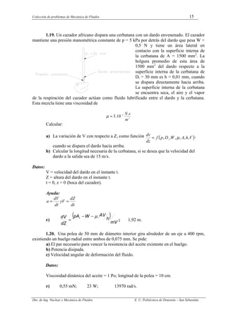 Colección de problemas de Mecánica de Fluidos 15
Dto. de Ing. Nuclear y Mecánica de Fluidos E. U. Politécnica de Donostia – San Sebastián.
1.19. Un cazador africano dispara una cerbatana con un dardo envenenado. El cazador
mantiene una presión manométrica constante de p = 5 kPa por detrás del dardo que pesa W =
0,5 N y tiene un área lateral en
contacto con la superficie interna de
la cerbatana de A = 1500 mm2
. La
holgura promedio de esta área de
1500 mm2
del dardo respecto a la
superficie interna de la cerbatana de
Di = 30 mm es h = 0,01 mm, cuando
se dispara directamente hacia arriba.
La superficie interna de la cerbatana
se encuentra seca, el aire y el vapor
de la respiración del cazador actúan como fluido lubrificado entre el dardo y la cerbatana.
Esta mezcla tiene una viscosidad de
2
5 .
10
.
3
m
s
N
−
=
µ
Calcular:
a) La variación de V con respecto a Z, como función ( )
V
h
A
W
D
p
f
dz
dv
i
,
,
,
,
,
, µ
= ,
cuando se dispara el dardo hacía arriba.
b) Calcular la longitud necesaria de la cerbatana, si se desea que la velocidad del
dardo a la salida sea de 15 m/s.
Datos:
V = velocidad del dardo en el instante t.
Z = altura del dardo en el instante t.
t = 0, z = 0 (boca del cazador).
Ayuda:
dt
dZ
V
y
dt
dV
a =
=
r)
( )
mV
h
AV
W
pA
dZ
dV i .
µ
−
−
= ; 1,92 m.
1.20. Una polea de 50 mm de diámetro interior gira alrededor de un eje a 400 rpm,
existiendo un huelgo radial entre ambos de 0,075 mm. Se pide:
a) El par necesario para vencer la resistencia del aceite existente en el huelgo.
b) Potencia disipada.
c) Velocidad angular de deformación del fluido.
Datos:
Viscosidad dinámica del aceite = 1 Po; longitud de la polea = 10 cm.
r) 0,55 mN; 23 W; 13970 rad/s.
 