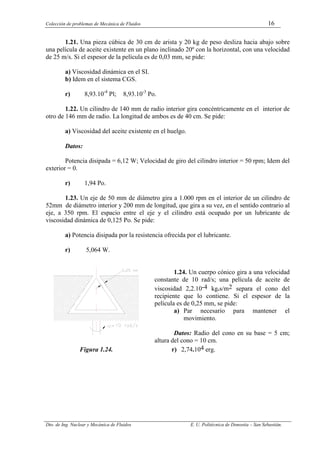 Colección de problemas de Mecánica de Fluidos 16
Dto. de Ing. Nuclear y Mecánica de Fluidos E. U. Politécnica de Donostia – San Sebastián.
1.21. Una pieza cúbica de 30 cm de arista y 20 kg de peso desliza hacia abajo sobre
una película de aceite existente en un plano inclinado 20º con la horizontal, con una velocidad
de 25 m/s. Si el espesor de la película es de 0,03 mm, se pide:
a) Viscosidad dinámica en el SI.
b) Idem en el sistema CGS.
r) 8,93.10-4
Pl; 8,93.10-3
Po.
1.22. Un cilindro de 140 mm de radio interior gira concéntricamente en el interior de
otro de 146 mm de radio. La longitud de ambos es de 40 cm. Se pide:
a) Viscosidad del aceite existente en el huelgo.
Datos:
Potencia disipada = 6,12 W; Velocidad de giro del cilindro interior = 50 rpm; Idem del
exterior = 0.
r) 1,94 Po.
1.23. Un eje de 50 mm de diámetro gira a 1.000 rpm en el interior de un cilindro de
52mm de diámetro interior y 200 mm de longitud, que gira a su vez, en el sentido contrario al
eje, a 350 rpm. El espacio entre el eje y el cilindro está ocupado por un lubricante de
viscosidad dinámica de 0,125 Po. Se pide:
a) Potencia disipada por la resistencia ofrecida por el lubricante.
r) 5,064 W.
1.24. Un cuerpo cónico gira a una velocidad
constante de 10 rad/s; una película de aceite de
viscosidad 2,2.10-4 kg.s/m2 separa el cono del
recipiente que lo contiene. Si el espesor de la
película es de 0,25 mm, se pide:
a) Par necesario para mantener el
movimiento.
Datos: Radio del cono en su base = 5 cm;
altura del cono = 10 cm.
Figura 1.24. r) 2,74.104 erg.
 