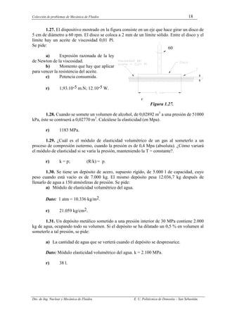 Colección de problemas de Mecánica de Fluidos 18
Dto. de Ing. Nuclear y Mecánica de Fluidos E. U. Politécnica de Donostia – San Sebastián.
1.27. El dispositivo mostrado en la figura consiste en un eje que hace girar un disco de
5 cm de diámetro a 60 rpm. El disco se coloca a 2 mm de un límite sólido. Entre el disco y el
límite hay un aceite de viscosidad 0,01 Pl.
Se pide:
a) Expresión razonada de la ley
de Newton de la viscosidad.
b) Momento que hay que aplicar
para vencer la resistencia del aceite. Figura 1.27.
c) Potencia consumida.
r) 1,93.10-5 m.N; 12.10-5 W.
F
Figura 1.27.
1.28. Cuando se somete un volumen de alcohol, de 0,02892 m3
a una presión de 51000
kPa, éste se contraerá a 0,02770 m3
. Calcúlese la elasticidad (en Mpa).
r) 1183 MPa.
1.29. ¿Cuál es el módulo de elasticidad volumétrico de un gas al someterlo a un
proceso de compresión isotermo, cuando la presión es de 0,4 Mpa (absoluta). ¿Cómo variará
el módulo de elasticidad si se varía la presión, manteniendo la T = constante?.
r) k = p; (R/k) = p.
1.30. Se tiene un depósito de acero, supuesto rígido, de 5.000 l de capacidad, cuyo
peso cuando está vacío es de 7.000 kg. El mismo depósito pesa 12.036,7 kg después de
llenarlo de agua a 150 atmósferas de presión. Se pide:
a) Módulo de elasticidad volumétrico del agua.
Dato: 1 atm = 10.336 kg/m2.
r) 21.059 kg/cm2.
1.31. Un depósito metálico sometido a una presión interior de 30 MPa contiene 2.000
kg de agua, ocupando todo su volumen. Si el depósito se ha dilatado un 0,5 % en volumen al
someterle a tal presión, se pide:
a) La cantidad de agua que se verterá cuando el depósito se despresurice.
Dato: Módulo elasticidad volumétrico del agua. k = 2.100 MPa.
r) 38 l.
60
 