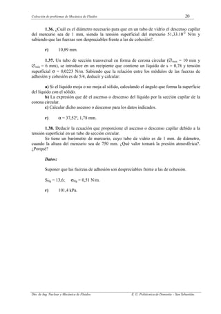 Colección de problemas de Mecánica de Fluidos 20
Dto. de Ing. Nuclear y Mecánica de Fluidos E. U. Politécnica de Donostia – San Sebastián.
1.36. ¿Cuál es el diámetro necesario para que en un tubo de vidrio el descenso capilar
del mercurio sea de 1 mm, siendo la tensión superficial del mercurio 51,33.10-2
N/m y
sabiendo que las fuerzas son despreciables frente a las de cohesión?.
r) 10,89 mm.
1.37. Un tubo de sección transversal en forma de corona circular (∅max = 10 mm y
∅min = 6 mm), se introduce en un recipiente que contiene un líquido de s = 0,78 y tensión
superficial σ = 0,0223 N/m. Sabiendo que la relación entre los módulos de las fuerzas de
adhesión y cohesión es de 5/4, deducir y calcular:
a) Si el líquido moja o no moja al sólido, calculando el ángulo que forma la superficie
del líquido con el sólido.
b) La expresión que dé el ascenso o descenso del líquido por la sección capilar de la
corona circular.
c) Calcular dicho ascenso o descenso para los datos indicados.
r) α = 37,52º, 1,78 mm.
1.38. Deducir la ecuación que proporcione el ascenso o descenso capilar debido a la
tensión superficial en un tubo de sección circular.
Se tiene un barómetro de mercurio, cuyo tubo de vidrio es de 1 mm. de diámetro,
cuando la altura del mercurio sea de 750 mm. ¿Qué valor tomará la presión atmosférica?.
¿Porqué?
Datos:
Suponer que las fuerzas de adhesión son despreciables frente a las de cohesión.
SHg = 13,6; σHg = 0,51 N/m.
r) 101,4 kPa.
 