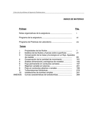 Colección de problemas de Ingeniería Fluidomecánica
INDICE DE MATERIAS
Prólogo Pág.
Notas organizativas de la asignatura......................................... i
Programa de la asignatura......................................................... vii
Programa de Prácticas de Laboratorio. ..................................... xiv
Temas
1 Propiedades de los fluidos .............................................. 1
2 Estática de los fluidos y fuerzas sobre superficies ......... 21
3 Conservación de la masa y la energía en un flujo. Aparatos
de medida ...................................................................... 69
4 Conservación de la cantidad de movimiento................... 101
5 Análisis dimensional y semejanza de modelos ............... 145
6 Flujo permanente en conductos cerrados ....................... 157
7 Régimen variable en tuberías ......................................... 201
8 Flujo en conductos abiertos o canales ............................ 199
9 Turbomáquinas hidráulicas ............................................. 219
10 Instalaciones de bombeo simples ................................... 241
ANEXOS: Curvas características de turbobombas.......................... 269
 