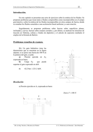 Colección de problemas de Ingeniería Fluidomecánica 22
Dto. de Ing. Nuclear y Mecánica de Fluidos E. U. Politécnica de Donostia – San Sebastián.
Introducción.
En este capítulo se presentan una serie de ejercicios sobre la estática de los fluidos. Se
proponen problemas que tocan tanto a fluidos compresibles como incompresibles en el campo
gravitatorio y sobre la estática de los fluidos incompresibles en otros campos de fuerza, donde
se estudian los fluidos sometidos a una aceleración lineal uniforme y a una rotación.
Seguidamente se proponen problemas sobre fuerzas sobre superficies planas,
inclinadas y curvas; fuerzas sobre cuerpos cerrados y, por último, se analizan las tensiones de
tracción en Tuberías, esferas y fondos de depósitos y el cálculo de espesores mediante el
empleo de la fórmula de Barlow.
Problemas resueltos de examen.
2.1. Un gato hidráulico tiene las
dimensiones que se muestran en la figura
adjunta; si se ejerce una fuerza de 100 N en
la palanca del gato, se pide:
a) Presión ejercida en A1
expresada en bares.
b) Carga F2 que puede
soportar el gato expresado en daN.
r) 62,2 bar; 1.221,3 daN.
Figura 2.1.
Resolución
a) Presión ejercida en A1 expresada en bares
N
F
Datos 100
=
 