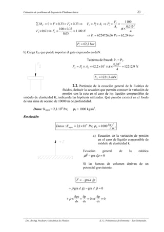 Colección de problemas de Ingeniería Fluidomecánica 23
Dto. de Ing. Nuclear y Mecánica de Fluidos E. U. Politécnica de Donostia – San Sebastián.
N
F
F
F
F
MC
1100
03
,
0
33
,
0
100
03
,
0
33
,
0
33
,
0
0
1
1
1
=
×
=
⇒
×
⇒
×
=
×
=
=
∑
bar
Pa
P
A
F
P
A
P
F
24
,
62
66
,
6224726
4
015
,
0
1100
1
2
1
1
1
1
1
1
=
=
⇒
×
=
=
⇒
×
=
π
bar
P 2
,
62
1 =
b) Carga F21 que puede soportar el gato expresado en daN.
Teorema de Pascal: P1 = P2.
N
A
P
F 9
,
12212
4
05
,
0
10
2
,
62
2
5
2
2
2 =
×
×
×
=
×
= π
daN
F 3
,
1221
2 =
2.2. Partiendo de la ecuación general de la Estática de
fluidos, deducir la ecuación que permita conocer la variación de
presión con la cota en el caso de los líquidos compresibles de
módulo de elasticidad K, indicando las hipótesis utilizadas. Qué presión existirá en el fondo
de una sima de océano de 10000 m de profundidad.
Datos: Kagua = 2,1.106
Pa; ρ0 = 1000 kg/m3
.
Resolución
3
0
9
1000
;
10
1
,
2
:
m
kg
Pa
K
Datos agua =
×
= ρ
a) Ecuación de la variación de presión
en el caso de líquido compresible de
módulo de elasticidad k.
Ecuación general de la estática
0
gra =
− ρ
ρ d
F
r
Si las fuerzas de volumen derivan de un
potencial gravitatorio.
z
g
d
F
r
r
gra
−
=
0
gra
gra =
−
− ρ
ρ
r
r
d
z
g
d
0
0 =
∂
∂
⇒
=
∂
∂
+
∂
∂
×
+
x
p
x
p
x
gz
ρ
 