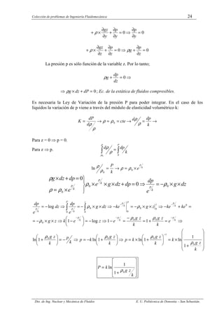 Colección de problemas de Ingeniería Fluidomecánica 24
Dto. de Ing. Nuclear y Mecánica de Fluidos E. U. Politécnica de Donostia – San Sebastián.
0
0 =
∂
∂
⇒
=
∂
∂
+
∂
∂
×
+
y
p
y
p
y
gz
ρ
0
0 =
∂
∂
+
⇒
=
∂
∂
+
∂
∂
×
+
z
p
g
z
p
z
gz
ρ
ρ
La presión p es sólo función de la variable z. Por lo tanto;
⇒
=
+ 0
dz
dp
g
ρ
0
=
+
×
⇒ dP
dz
g
ρ ; Ec. de la estática de fluidos compresibles.
Es necesaria la Ley de Variación de la presión P para poder integrar. En el caso de los
líquidos la variación de p viene a través del módulo de elasticidad volumétrico k:
→
=
→
=
≈
→
=
k
dp
d
cte
d
dP
K
ρ
ρ
ρ
ρ
ρ
ρ 0
Para z = 0 ⇒ p = 0.
Para z ⇒ p. ∫
∫ =
P
k
dp
d
0
0
ρ
ρ
ρ
ρ
k
p
e
k
P
×
=
→
= 0
0
ln ρ
ρ
ρ
ρ
dz
g
e
dp
dp
dz
g
e
e
dp
dz
g
k
p
k
p
k
p ×
×
−
=
⇒
=
+
×
×
×





×
=
=
+
×
0
0
0
0
0
ρ
ρ
ρ
ρ
ρ












+
×
=






+
×
=
⇒






+
−
=
⇒
−
=






+
⇒
=
+
=
−
=
−
⇒
−
=






−
⇒
×
×
−
=
=
+
−
⇒
×
×
−
=
−
⇒
×
×
−
=
⇒
−
=
−
−
−
−
−
−
∫
∫
k
z
g
k
k
z
g
k
p
k
z
g
k
p
k
p
k
z
g
e
k
z
g
k
z
g
e
z
e
k
z
g
ke
ke
z
g
ke
dz
g
e
dp
dz
e
dp
k
p
k
p
k
p
k
p
z
p
k
p
z
P
k
p
k
p
0
1
0
0
0
0
0
0
0
0
0
0
0
0
0
1
1
ln
1
ln
1
ln
1
ln
1
1
log
1
log
ρ
ρ
ρ
ρ
ρ
ρ
ρ
ρ
ρ










+
=
k
z
g
k
P
0
1
1
ln
ρ
 