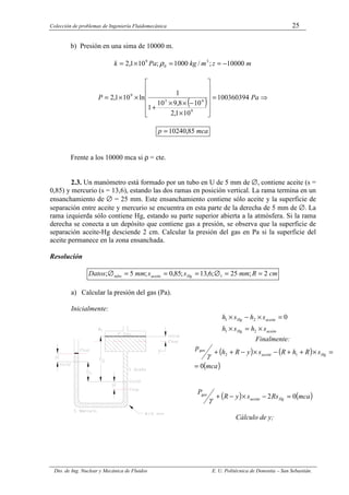 Colección de problemas de Ingeniería Fluidomecánica 25
Dto. de Ing. Nuclear y Mecánica de Fluidos E. U. Politécnica de Donostia – San Sebastián.
b) Presión en una sima de 10000 m.
m
z
m
kg
Pa
k 10000
;
/
1000
;
10
1
,
2 3
0
9
−
=
=
×
= ρ
( ) ⇒
=












×
−
×
×
+
×
×
= Pa
P 100360394
10
1
,
2
10
8
,
9
10
1
1
ln
10
1
,
2
9
4
3
9
mca
p 85
,
10240
=
Frente a los 10000 mca si ρ = cte.
2.3. Un manómetro está formado por un tubo en U de 5 mm de ∅, contiene aceite (s =
0,85) y mercurio (s = 13,6), estando las dos ramas en posición vertical. La rama termina en un
ensanchamiento de ∅ = 25 mm. Este ensanchamiento contiene sólo aceite y la superficie de
separación entre aceite y mercurio se encuentra en esta parte de la derecha de 5 mm de ∅. La
rama izquierda sólo contiene Hg, estando su parte superior abierta a la atmósfera. Si la rama
derecha se conecta a un depósito que contiene gas a presión, se observa que la superficie de
separación aceite-Hg desciende 2 cm. Calcular la presión del gas en Pa si la superficie del
aceite permanece en la zona ensanchada.
Resolución
cm
R
mm
s
s
mm
Datos Hg
aceite
tubo 2
;
25
;
6
,
13
;
85
,
0
;
5
; 1 =
=
∅
=
=
=
∅
a) Calcular la presión del gas (Pa).
Inicialmente:
aceite
Hg
aceite
Hg
s
h
s
h
s
h
s
h
×
=
×
=
×
−
×
2
1
2
1 0
Finalmente:
( ) ( )
( )
mca
s
R
h
R
s
y
R
h
p
Hg
aceite
gas
0
1
2
=
=
×
+
+
−
×
−
+
+
γ
( ) ( )
mca
Rs
s
y
R
P
Hg
aceite
gas
0
2 =
−
×
−
+
γ
Cálculo de y;
 