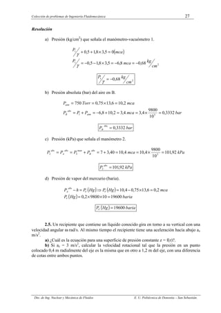 Colección de problemas de Ingeniería Fluidomecánica 27
Dto. de Ing. Nuclear y Mecánica de Fluidos E. U. Politécnica de Donostia – San Sebastián.
Resolución
a) Presión (kg/cm2
) que señala el manómetro-vacuómetro 1.
( )
2
1
1
68
,
0
8
,
6
5
,
3
8
,
1
5
,
0
0
5
,
3
8
,
1
5
,
0
cm
kg
mca
P
mca
P
−
=
−
=
×
−
−
=
=
×
+
+
γ
γ
2
1 68
,
0
cm
kg
P −
=
γ
b) Presión absoluta (bar) del aire en B.
bar
mca
P
P
P
mca
Torr
P
atm
abs
B
atm
3332
,
0
10
9800
4
,
3
4
,
3
2
,
10
8
,
6
2
,
10
6
,
13
75
,
0
750
5
1 =
×
=
=
+
−
=
+
=
=
×
=
=
bar
P
Abs
B 3332
,
0
=
c) Presión (kPa) que señala el manómetro 2.
kPa
mca
P
P
P
P
abs
B
man
abs
A
abs
92
,
101
10
9800
4
,
10
4
,
10
40
,
3
7 3
3
2 =
×
=
=
+
=
+
=
=
kPa
P
abs
92
,
101
2 =
d) Presión de vapor del mercurio (baria).
( ) ( )
( ) baria
Hg
P
mca
Hg
P
Hg
P
h
P
V
V
V
abs
A
19600
10
9800
2
,
0
2
,
0
6
,
13
75
,
0
4
,
10
=
×
×
=
=
×
−
=
⇒
=
−
( ) baria
Hg
PV 19600
=
2.5. Un recipiente que contiene un líquido conocido gira en torno a su vertical con una
velocidad angular ω rad/s. Al mismo tiempo el recipiente tiene una aceleración hacía abajo az
m/s2
.
a) ¿Cuál es la ecuación para una superficie de presión constante z = f(r)?.
b) Si az = 3 m/s2
, calcular la velocidad rotacional tal que la presión en un punto
colocado 0,4 m radialmente del eje es la misma que en otro a 1,2 m del eje, con una diferencia
de cotas entre ambos puntos.
 