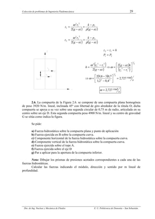 Colección de problemas de Ingeniería Fluidomecánica 29
Dto. de Ing. Nuclear y Mecánica de Fluidos E. U. Politécnica de Donostia – San Sebastián.
( ) ( )
az
g
p
k
az
g
r
z
−
−
+
−
=
ρ
ω 1
2
1
2
1
2
( ) ( )
az
g
p
k
az
g
r
z
−
−
+
−
=
ρ
ω 2
2
2
2
2
2
2
1
1
2
P
P
h
z
z
=
=
−
( )
( )
( )
( )
( )
s
rad
r
r
h
az
g
az
g
r
r
h
727
,
2
4
,
0
2
,
1
7
,
0
3
8
,
9
2
2
2
2
1
2
2
2
1
2
1
2
2
2
1
2
2
2
=






−
−
=
⇒






−
−
=
⇒
−
−
=
ω
ω
ω
s
rad
727
,
2
=
ω
2.6. La compuerta de la Figura 2.6. se compone de una compuerta plana homogénea
de peso 3920 N/m. lineal, inclinada 45º con libertad de giro alrededor de la rótula O; dicha
compuerta se apoya a su vez sobre una segunda circular de 0,75 m de radio, articulada en su
centro sobre un eje D. Esta segunda compuerta pesa 4900 N/m. lineal y su centro de gravedad
G se sitúa como indica la figura.
Se pide:
a) Fuerza hidrostática sobre la compuerta plana y punto de aplicación
b) Fuerza ejercida en B sobre la compuerta curva.
c) Componente horizontal de la fuerza hidrostática sobre la compuerta curva.
d) Componente vertical de la fuerza hidrostática sobre la compuerta curva.
e) Fuerza ejercida sobre el tope A.
f) Fuerza ejercida sobre el eje D
g) Par a aplicar para la apertura de la compuerta inferior.
Nota: Dibujar los prismas de presiones acotados correspondientes a cada una de las
fuerzas hidrostáticas.
Calcular las fuerzas indicando el módulo, dirección y sentido por m lineal de
profundidad.
 