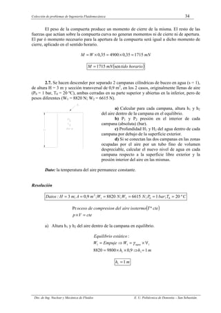 Colección de problemas de Ingeniería Fluidomecánica 34
Dto. de Ing. Nuclear y Mecánica de Fluidos E. U. Politécnica de Donostia – San Sebastián.
El peso de la compuerta produce un momento de cierre de la misma. El resto de las
fuerzas que actúan sobre la compuerta curva no generan momentos ni de cierre ni de apertura.
El par ó momento necesario para la apertura de la compuerta será igual a dicho momento de
cierre, aplicado en el sentido horario.
mN
W
M 1715
35
,
0
4900
35
,
0 =
×
=
×
=
( )
horario
tido
mN
M sen
1715
=
2.7. Se hacen descender por separado 2 campanas cilíndricas de buceo en agua (s = 1),
de altura H = 3 m y sección transversal de 0,9 m2
, en los 2 casos, originalmente llenas de aire
(P0 = 1 bar, T0 = 20 ºC), ambas cerradas en su parte superior y abiertas en la inferior, pero de
pesos diferentes (W1 = 8820 N; W2 = 6615 N).
a) Calcular para cada campana, altura h1 y h2
del aire dentro de la campana en el equilibrio.
b) P1 y P2 presión en el interior de cada
campana (absoluta) (bar).
c) Profundidad H1 y H2 del agua dentro de cada
campana por debajo de la superficie exterior.
d) Si se conectan las dos campanas en las zonas
ocupadas por el aire por un tubo fino de volumen
despreciable, calcular el nuevo nivel de agua en cada
campana respecto a la superficie libre exterior y la
presión interior del aire en las mismas.
Dato: la temperatura del aire permanece constante.
Resolución
C
T
bar
P
N
W
N
W
m
A
m
H
Datos º
20
;
1
;
6615
;
8820
;
9
,
0
;
3
: 0
0
2
1
2
=
=
=
=
=
=
( )
cte
V
p
cte
T
isotermo
aire
del
compresion
de
oceso
=
×
ª
Pr
a) Altura h1 y h2 del aire dentro de la campana en equilibrio.
m
h
h
W
Empuje
W
estático
Equilibrio
agua
1
9
,
0
9800
8820
:
1
1
1
1
1
=
⇒
×
×
=
∀
×
=
⇒
= γ
m
h 1
1 =
 
