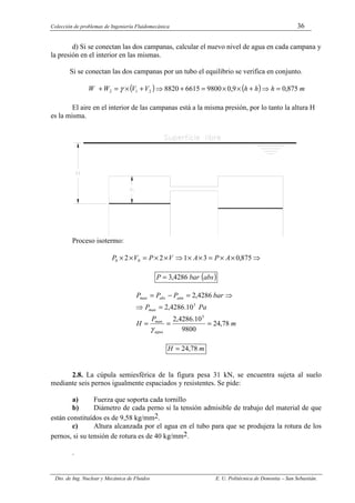 Colección de problemas de Ingeniería Fluidomecánica 36
Dto. de Ing. Nuclear y Mecánica de Fluidos E. U. Politécnica de Donostia – San Sebastián.
d) Si se conectan las dos campanas, calcular el nuevo nivel de agua en cada campana y
la presión en el interior en las mismas.
Si se conectan las dos campanas por un tubo el equilibrio se verifica en conjunto.
( ) ( ) m
h
h
h
V
V
W
W 875
,
0
9
,
0
9800
6615
8820
2
1
2 =
⇒
+
×
×
=
+
⇒
+
×
=
+ γ
El aire en el interior de las campanas está a la misma presión, por lo tanto la altura H
es la misma.
Proceso isotermo:
⇒
×
×
=
×
×
⇒
×
×
=
×
× 875
,
0
3
1
2
2 0
0 A
P
A
V
P
V
P
( )
abs
bar
P 4286
,
3
=
m
P
H
Pa
P
bar
P
P
P
agua
man
man
atm
abs
man
78
,
24
9800
10
.
4286
,
2
10
.
4286
,
2
4286
,
2
5
5
=
=
=
=
⇒
⇒
=
−
=
γ
m
H 78
,
24
=
2.8. La cúpula semiesférica de la figura pesa 31 kN, se encuentra sujeta al suelo
mediante seis pernos igualmente espaciados y resistentes. Se pide:
a) Fuerza que soporta cada tornillo
b) Diámetro de cada perno si la tensión admisible de trabajo del material de que
están constituídos es de 9,58 kg/mm2.
c) Altura alcanzada por el agua en el tubo para que se produjera la rotura de los
pernos, si su tensión de rotura es de 40 kg/mm2.
.
 