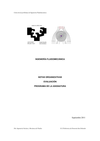 Colección de problemas de Ingeniería Fluidomecánica
Dto. Ingeniería Nuclear y Mecánica de Fluidos E.U.Politécnica de Donostia-San Sebastán
I
NGENIERÍA FLUIDOMECÁNICA
NOTAS ORGANIZATIVAS
EVALUACIÓN
PROGRAMA DE LA ASIGNATURA
Septiembre 2011
 