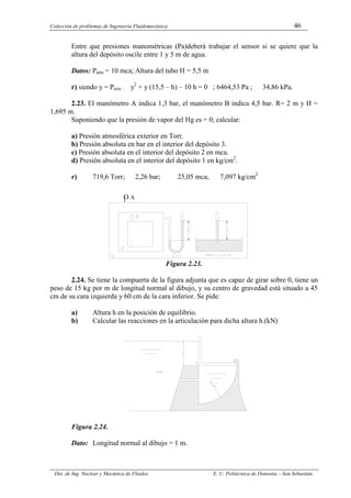 Colección de problemas de Ingeniería Fluidomecánica 46
Dto. de Ing. Nuclear y Mecánica de Fluidos E. U. Politécnica de Donostia – San Sebastián.
Entre que presiones manométricas (Pa)deberá trabajar el sensor si se quiere que la
altura del depósito oscile entre 1 y 5 m de agua.
Datos: Patm = 10 mca; Altura del tubo H = 5,5 m
r) siendo y = Paire : y2
+ y (15,5 – h) – 10 h = 0 ; 6464,53 Pa ; 34,86 kPa.
2.23. El manómetro A indica 1,3 bar, el manómetro B indica 4,5 bar. R= 2 m y H =
1,695 m.
Suponiendo que la presión de vapor del Hg es = 0, calcular:
a) Presión atmosférica exterior en Torr.
b) Presión absoluta en bar en el interior del depósito 3.
c) Presión absoluta en el interior del depósito 2 en mca.
d) Presión absoluta en el interior del depósito 1 en kg/cm2
.
r) 719,6 Torr; 2,26 bar; 25,05 mca; 7,097 kg/cm2
Figura 2.23.
2.24. Se tiene la compuerta de la figura adjunta que es capaz de girar sobre 0, tiene un
peso de 15 kg por m de longitud normal al dibujo, y su centro de gravedad está situado a 45
cm de su cara izquierda y 60 cm de la cara inferior. Se pide:
a) Altura h en la posición de equilibrio.
b) Calcular las reacciones en la articulación para dicha altura h.(kN)
Figura 2.24.
Dato: Longitud normal al dibujo = 1 m.
O A
 