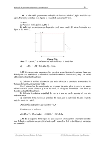 Colección de problemas de Ingeniería Fluidomecánica 51
Dto. de Ing. Nuclear y Mecánica de Fluidos E. U. Politécnica de Donostia – San Sebastián.
2.34. Un tubo en U, que contiene un líquido de densidad relativa 2,4 gira alrededor del
eje AB tal como se indica en la figura; la velocidad angular es 60 rpm.
Se pide:
a) Presiones en los puntos C, D y E.
b) Velocidad angular para que la presión en el punto medio del tramo horizontal sea
igual al del punto C.
Figura 2.34.
Nota: El extremo C se halla cerrado y el A abierto a la atmósfera.
r) 4,26; 11,32 y 7,06 kPa. 89,13 rpm.
2.35. Un camarero de un parking-bar, que sirve a sus clientes sobre patines, lleva una
bandeja un vaso de refresco. El vaso es de sección cuadrada de 8 cm de lado y hay 1 cm desde
el líquido hasta el borde del vaso.
a) Calcular la máxima aceleración que podrá alcanzar el camarero, manteniendo la
bandeja horizontal, sin derramar nada.
En el mismo bar los combinados se preparan haciendo girar la mezcla en vasos
cilíndricos de 8 cm de diámetro y 8 cm de altura. Si en reposo ha también 1 cm desde el
líquido hasta el borde del vaso;
b) Calcular la máxima velocidad de giro a la que se puede someter el vaso sin
derramar nada.
c) Expresión de la presión en el fondo del vaso, con la velocidad de giro obtenida
anteriormente, (p = p(r)).
Datos: Densidad relativa del líquido s = 0,9.
Razonar todo lo realizado.
r) 2,45 m/s2
; 15,65 rad/s; (110250.r2
+ 529,2) Pa
2.36. En el depósito de la figura las dos secciones se encuentran totalmente aisladas
una de la otra, mediante una superficie horizontal y una esfera de 2 m de diámetro, que actúa
de obturador.
 
