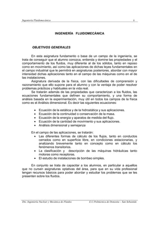 Ingeniería Fluidomecánica ii
Dto. Ingeniería Nuclear y Mecánica de Fluidos E.U.Politácnica de Donostia – San Sebastián
INGENIERÍA FLUIDOMECÁNICA
OBJETIVOS GENERALES
En esta asignatura fundamento o base de un campo de la ingeniería, se
trata de conseguir que el alumno conozca, entienda y domine las propiedades y el
comportamiento de los fluidos, muy diferente al de los sólidos, tanto en reposo
como en movimiento, así como las aplicaciones de dichas leyes fundamentales en
el campo industrial que le permitirá en asignaturas posteriores, abordar con mayor
intensidad dichas aplicaciones tanto en el campo de las máquinas como en el de
las instalaciones.
Asignatura derivada de la física, con las dificultades de comprensión y
razonamiento que ello supone para el alumno y con la ventaja de poder resolver
problemas prácticos y habituales en la vida real.
Se tratarán además de las propiedades que caracterizan a los fluidos, las
ecuaciones fundamentales que definen su comportamiento, y una forma de
análisis basada en la experimentación, muy útil en todos los campos de la física
como es el Análisis dimensional. Es decir las siguientes ecuaciones:
• Ecuación de la estática y de la hidrostática y sus aplicaciones.
• Ecuación de la continuidad o conservación de la masa.
• Ecuación de la energía y aparatos de medida del flujo.
• Ecuación de la cantidad de movimiento y sus aplicaciones.
• Análisis dimensional y semejanza
En el campo de las aplicaciones, se tratarán:
• Las diferentes formas de cálculo de los flujos, tanto en conductos
cerrados como en superficie libre, en condiciones estacionarias, y
analizando brevemente tanto en concepto como en cálculo los
fenómenos transitorios.
• La clasificación y descripción de las máquinas hidráulicas tanto
motoras como receptoras.
• El estudio de instalaciones de bombeo simples.
En conjunto se trata de capacitar a los alumnos, en particular a aquellos
que no cursen asignaturas optativas del área, para que en su vida profesional
tengan recursos básicos para poder abordar y estudiar los problemas que se les
presenten sobre los fluidos.
 
