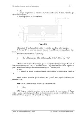 Colección de problemas de Ingeniería Fluidomecánica 52
Dto. de Ing. Nuclear y Mecánica de Fluidos E. U. Politécnica de Donostia – San Sebastián.
Se pide:
a) Dibujar los prismas de presiones correspondientes a las fuerzas verticales que
actúan sobre la esfera.
b) Módulo y sentido de dichas fuerzas.
Figura 2.36.
c) Resultante de las fuerzas horizontales y verticales que obran sobre la esfera.
d) Peso que deberá tener la esfera para alcanzar el equilibrio y peso específico si fuese
maciza.
Dato: Presión atmosférica 740 mm.c.hg
r) 110,4 kN hacia abajo; 123,6 kN hacia arriba; 0; 13,17 kN; 3.143,4 N/m3.
2.37. Se tiene una presa de hormigón que ha de soportar el empuje de agua de 10 m de
altura; su coronación tiene 2 m y se encuentra situada 1 m por encima de la lámina superior de
agua. Teniendo en cuenta que puede helarse una capa de 5 cm de espesor.
Se pide:
a) La anchura de la base si se desea obtener un coeficiente de seguridad al vuelco de
1,8.
Datos: Presión producida por el hielo = 80 kg/cm2; peso específico relativo del
hormigón = 2,4.
Nota: No se tendrá en cuenta ningún efecto de subpresión.
r) 9,9 m.
2.38. Un gran conducto soportado por su parte superior tal como muestra la figura,
conduce agua y aceite bajo presión. Está fabricado con dos secciones semicilíndricas, unidas
mediante roblones, que pesan 450 kg/m cada una. Se pide:
 